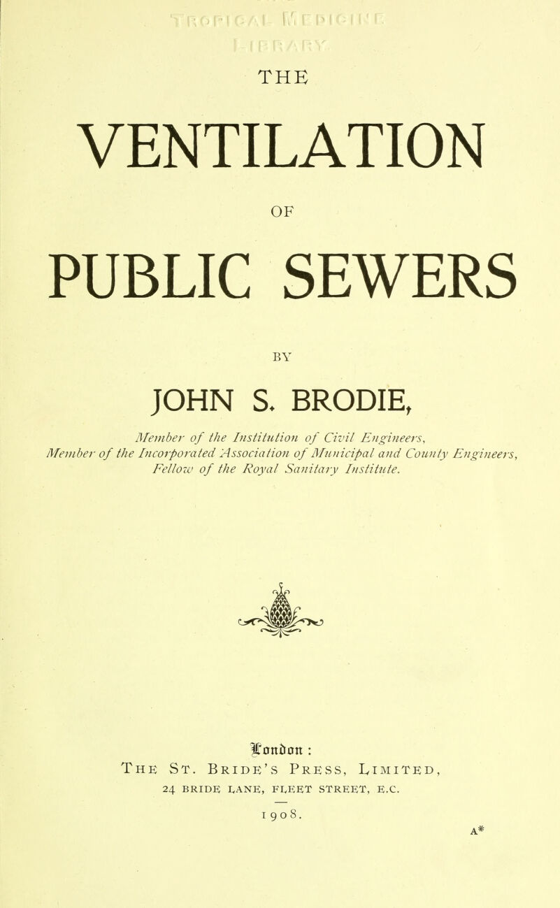 THE VENTILATION OF PUBLIC SEWERS BY JOHN S. BRODIE, Member of the Institution of Civil Engineers, Member of the Incorporated Association of Municipal and Coimty Engineers, Fellow of the Royal Sanitary Institute. The St. Bride's Press, IvImited, 24 BRIDE I<ANK, FI,EET STREET, EX. 1908, A*