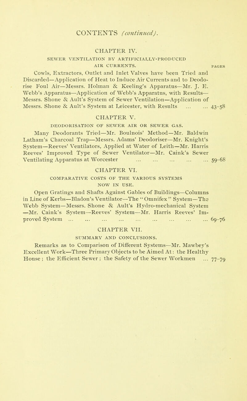 CONTENTS (conti7med). CHAPTER IV. SEWER VENTII^ATION BY ARTlFlCIAI,I,Y-PRODUCED AIR CURRENTS. PAGES Cowls, Extractors, Outlet and Inlet Valves have been Tried and Discarded—Application of Heat to Induce Air Currents and to Deodo- rise Foul Air—Messrs. Holman & Reeling's Apparatus—Mr. J. E. Webb's Apparatus—Application of Webb's Apparatus, with Results— Messrs. Shone & Ault's System of Sewer Ventilation—Application of Messrs. Shone & Ault's System at Leicester, with Results ... ... 43-58 CHAPTER V. DEODORISATION OF SEWER AIR OR SEWER GAS. Many Deodorants Tried—Mr. Boulnois' Method—Mr. Baldwin Latham's Charcoal Trap—Messrs. Adams' Deodoriser—Mr. Knight's System—Reeves' Ventilators, Applied at Water of Leith—Mr. Harris Reeves' Improved Type of Sewer Ventilator—Mr. Caink's Sewer Ventilating Apparatus at Worcester 59-68 CHAPTER VI. COMPARATIVE COSTS OF THE VARIOUS SYSTEMS NOW IN USE. Open Gratings and Shafts Against Gables of Buildings—Columns in Line of Kerbs—Bladon's Ventilator—The  Omnifex  System—The Webb System—Messrs. Shone & Ault's Hydro-mechanical System —Mr. Caink's System—Reeves' System—Mr. Harris Reeves' Im- proved System ... ... ... ... ... ... ... ... ... 69-76 CHAPTER VII. SUMMARY AND CONCI^USIONS. Remarks as to Comparison of Different Systems—Mr. Mawbey's Excellent Work—Three Primary Objects to be Aimed At: the Healthy House ; the Efficient Sewer ; the Safety of the Sewer Workmen ... 77-79