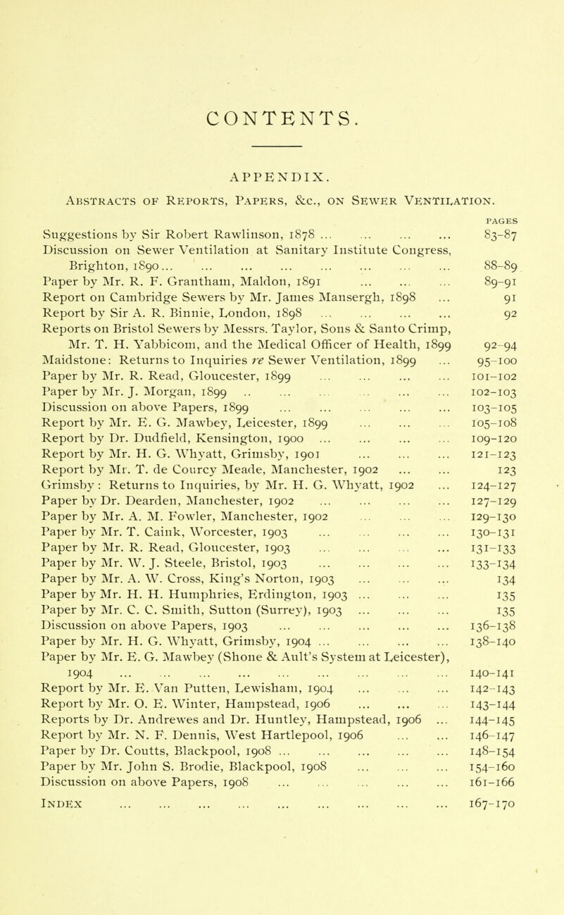 APPENDIX. ABvSTracts of Reports, PapeRvS, &c., on Sewer Ventii^ation. PAGES Suggestions by Sir Robert Rawlinson, 1878 ... ... ... ... 83-87 Discussion on Sewer Ventilation at Sanitary Institute Congress, Brighton, 1890 88-89 Paper by Mr. R. F. Grantham, Maldon, 1891 ... 89-91 Report on Cambridge Sewers by Mr, James Mansergh,. 1898 ... 91 Report by Sir A. R. Binnie, London, 1898 ... ... ... ... 92 Reports on Bristol Sewers by Messrs. Taylor, Sons & Santo Crimp, Mr. T. H. Yabbicom, and the Medical Officer of Health, 1899 92 94 Maidstone: Returns to Inquiries r<? Sewer Ventilation, 1899 ... 95-100 Paper by Mr. R. Read, Gloucester, 1899 ... ... ... ... 101-102 Paper by Mr. J. Morgan, 1899 .. ... ... ... ... ... 102-103 Discussion on above Papers, 1899 ... ... ... ... ... 103-105 Report by Mr. E. G. Mawbey, Leicester, 1899 ... ... ... 105-108 Report by Dr. Dudfield, Kensington, 1900 ... ... ... ... 109-120 Report by Mr. H. G. Whyatt, Grimsby, 1901 ... ... ... 121-123 Report by Mr. T. de Courcy Meade, Manchester, 1902 123 Grimsby: Returns to Inquiries, by Mr. H. G. Whyatt, 1902 ... 124-127 Paper by Dr. Dearden, Manchester, 1902 ... ... ... ... 127-129 Paper by Mr. A. M. Fowler, Manchester, 1902 ... ... ... 129-130 Paper by Mr. T. Caink, Worcester, 1903 ... ... ... ... 130-131 Paper by Mr. R. Read, Gloucester, 1903 ... ... ... ... 131-133 Paper by Mr. W. J. Steele, Bristol, 1903 133-134 Paper by Mr. A. W. Cross, King's Norton, 1903 ... ... ... 134 Paper by Mr. H. H. Humphries, Erdington, 1903 ... ... ... 135 Paper by Mr. C. C. Smith, Sutton (Surrey), 1903 135 Discussion on above Papers, 1903 ... ... ... ... ... 136-138 Paper by Mr. H. G. Whyatt, Grimsby, 1904 ... 138-140 Paper by Mr. E. G. Mawbey (Shone & Ault's System at Leicester), 1904 ... ... ... ... 140-141 Report by Mr. E. Van Putten, Lewisham, 1904 ... ... ... 142-143 Report by Mr. O. E. Winter, Hampstead, 1906 143-144 Reports by Dr. Andrewes and Dr. Huntley, Hampstead, 1906 144-145 Report by Mr. N. F. Dennis, West Hartlepool, 1906 146-147 Paper by Dr. Coutts, Blackpool, 1908 ... 148-154 Paper by Mr. John S. Brodie, Blackpool, 1908 154-160 Discussion on above Papers, 1908 ... ... ... 161-166 Index 167-170