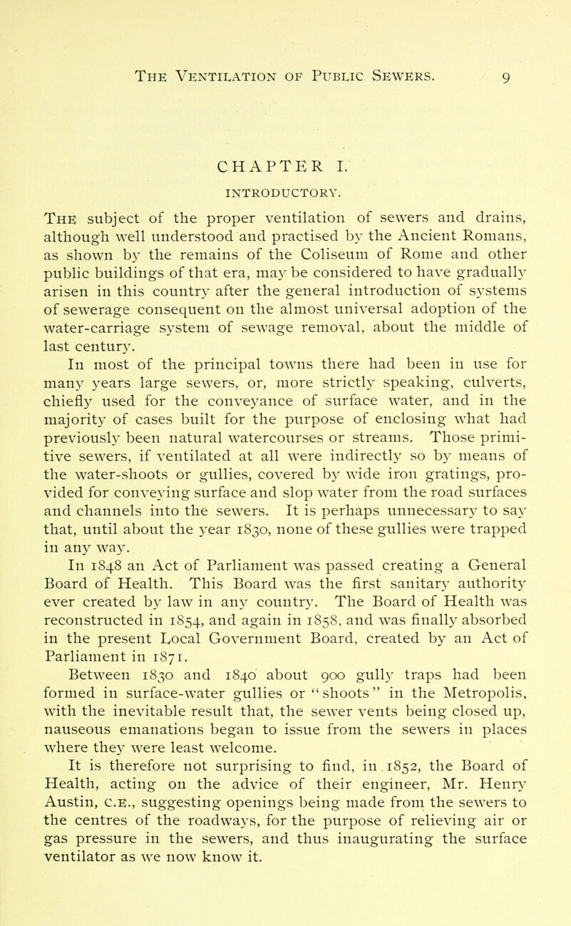 CHAPTER I. INTRODUCTORY. The subject of the proper ventilation of sewers and drains, although well understood and practised by the Ancient Romans, as shown by the remains of the Coliseum of Rome and other public buildings of that era, may be considered to have gradualh^ arisen in this country after the general introduction of systems of sewerage consequent on the almost universal adoption of the water-carriage system of sewage removal, about the middle of last centur}^ In most of the principal towns there had been in use for many years large sewers, or, more strictly speaking, culverts, chiefly used for the conveyance of surface water, and in the majority of cases built for the purpose of enclosing what had previously been natural watercourses or streams. Those primi- tive sewers, if ventilated at all were indirectly so by means of the water-shoots or gullies, covered by wide iron gratings, pro- vided for conveying surface and slop water from the road surfaces and channels into the sewers. It is perhaps unnecessary to say that, until about the year 1830, none of these gullies were trapped in any way. In 1848 an Act of Parliament was passed creating a General Board of Health. This Board was the first sanitar}^ authority ever created by law in an}^ country. The Board of Health was reconstructed in 1854, again in 1858, and was finally absorbed in the present Ivocal Government Board, created by an Act of Parliament in 1871. Between 1830 and 1840 about 900 gully traps had been formed in surface-water gullies or shoots in the Metropolis, with the inevitable result that, the sewer vents being closed up, nauseous emanations began to issue from the sewers in places where they were least welcome. It is therefore not surprising to find, in. 1852, the Board of Health, acting on the advice of their engineer, Mr. Henry Austin, C.E., suggesting openings being made from the sewers to the centres of the roadwa3'S, for the purpose of relieving air or gas pressure in the sewers, and thus inaugurating the surface ventilator as we now know it.