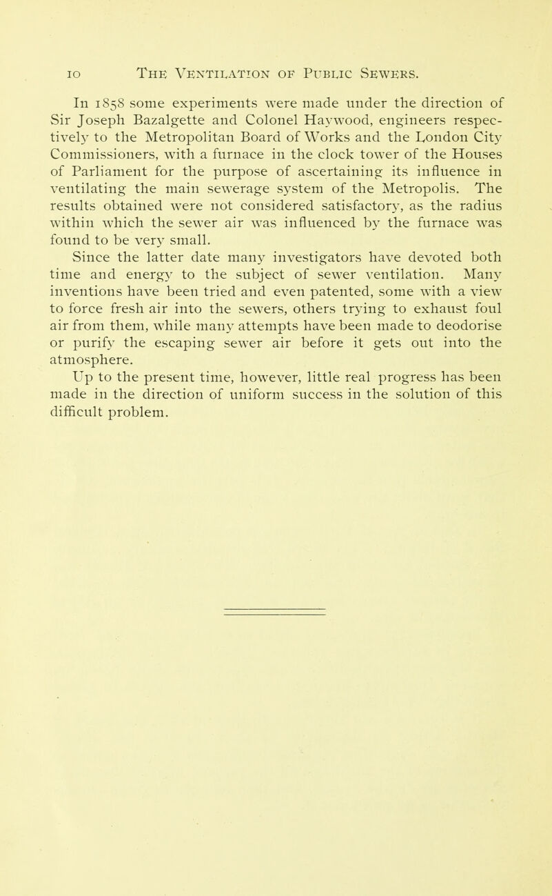 In 1858 some experiments were made under the direction of Sir Joseph Bazalgette and Colonel Haywood, engineers respec- tively to the Metropolitan Board of Works and the London City Commissioners, with a furnace in the clock tower of the Houses of Parliament for the purpose of ascertaining its influence in ventilating the main sewerage system of the Metropolis. The results obtained were not considered satisfactory, as the radius within which the sewer air was influenced by the furnace was found to be very small. Since the latter date many investigators have devoted both time and energy to the subject of sewer ventilation. Many inventions have been tried and even patented, some with a view to force fresh air into the sewers, others trying to exhaust foul air from them, while many attempts have been made to deodorise or purify the escaping sewer air before it gets out into the atmosphere. Up to the present time, however, little real progress has been made in the direction of uniform success in the solution of this diflicult problem.