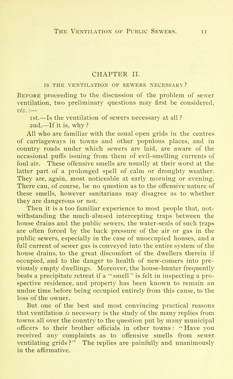 CHAPTER II. IS THE VENTIEATION OF SEWERS NECESSARY? Before proceeding to the discussion of the problem of sewer ventilation, two preliminary questions ma^^ first be considered, viz. :— ist.—Is the ventilation of sewers necessar}^ at all ? 2nd.—If it is, why ? All who are familiar with the usual open grids in the centres of carriageways in towns and other populous places, and in country roads under which sewers are laid, are aware of the occasional puffs issuing from them of evil-smelling currents of foul air. These offensive smells are usually at their worst at the latter part of a prolonged spell of calm or droughty weather. They are, again, most noticeable at early morning or evening. There can, of course, be no question as to the offensive nature of these smells, however sanitarians may disagree as to whether they are dangerous or not. Then it is a too familiar experience to most people that, not- withstanding the much-abused intercepting traps between the house drains and the public sewers, the water-seals of such traps are often forced by the back pressure of the air or gas in the public sewers, especially in the case of unoccupied houses, and a full current of sewer gas is conveyed into the entire s^^stem of the house drains, to the great discomfort of the dwellers therein if occupied, and to the danger to health of new-comers into pre- viously empty dwellings. Moreover, the house-hunter frequently beats a precipitate retreat if a smell is felt in inspecting a pro- spective residence, and property has been known to remain an undue time before being occupied entirely from this cause, to the loss of the owner. But one of the best and most convincing practical reasons that ventilation is necessary is the study of the many replies from towns all over the country to the question put by many municipal officers to their brother officials in other towns: ''Have you received au}^ complaints as to offensive smells from sewer ventilating grids ?  The replies are painfully and unanimously in the affirmative.