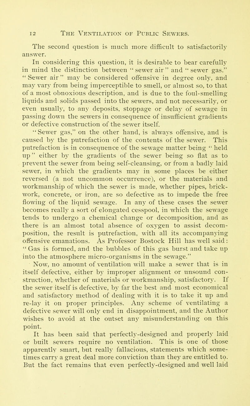 The second question is much more difficult to satisfactorily answer. In considering this question, it is desirable to bear carefully in mind the distinction between  sewer air  and sewer gas.  Sewer air  may be considered offensive in degree only, and may vary from being imperceptible to smell, or almost so, to that of a most obnoxious description, and is due to the foul-smelling liquids and solids passed into the sewers, and not necessarily, or even usuall}^ to any deposits, stoppage or delay of sewage in passing down the sewers in consequence of insufficient gradients or defective construction of the sewer itself. Sewer gas, on the other hand, is alwa3'S offensive, and is caused by the putrefaction of the contents of the sewer. This putrefaction is in consequence of the sewage matter being  held up either by the gradients of the sewer being so flat as to prevent the sewer from being self-cleansing, or from a badly laid sewer, in which the gradients may in some places be either reversed (a not uncommon occurrence), or the materials and workmanship of w^hich the sewer is made, whether pipes, brick- work, concrete, or iron, are so defective as to impede the free flowing of the liquid sewage. In any of these cases the sewer becomes really a sort of elongated cesspool, in which the sewage tends to undergo a chemical change or decomposition, and as there is an almost total absence of oxygen to assist decom- position, the result is putrefaction, with all its accompanying offensive emanations. As Professor Bostock Hill has well said:  Gas is formed, and the bubbles of this gas burst and take up into the atmosphere micro-organisms in the sewage. Now, no amount of ventilation will make a sewer that is in itself defective, either by improper alignment or unsound con- struction, whether of materials or workmanship, satisfactory. If the sewer itself is defective, by far the best and most economical and satisfactor}^ method of dealing with it is to take it up and re-lay it on proper principles. Any scheme of ventilating a defective sewer will only end in disappointment, and the Author wishes to avoid at the outset any misunderstanding on this point. It has been said that perfectly-designed and properly laid or built sewers require no ventilation. This is one of those apparently smart, but really fallacious, statements which some- times carry a great deal more conviction than they are entitled to. But the fact remains that even perfectly-designed and well laid