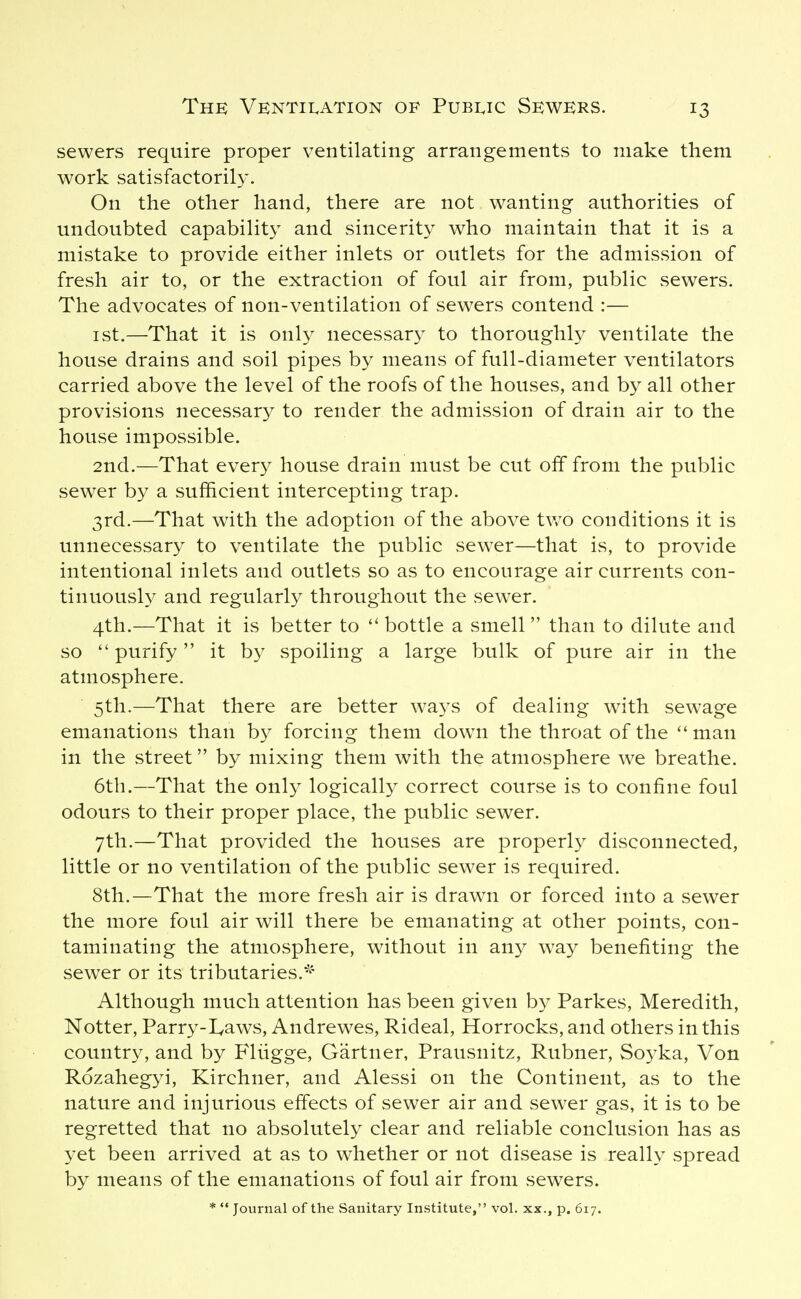 sewers require proper ventilating arrangements to make them work satisfactorily. On the other hand, there are not wanting authorities of undoubted capability and sincerity who maintain that it is a mistake to provide either inlets or outlets for the admission of fresh air to, or the extraction of foul air from, public sewers. The advocates of non-ventilation of sewers contend :— I St.—That it is only necessary to thoroughly ventilate the house drains and soil pipes by means of full-diameter ventilators carried above the level of the roofs of the houses, and by all other provisions necessary to render the admission of drain air to the house impossible. 2nd.—That every house drain must be cut off from the public sewer by a sufficient intercepting trap. 3rd.—That with the adoption of the above two conditions it is unnecessary to ventilate the public sew^er—that is, to provide intentional inlets and outlets so as to encourage air currents con- tinuously and regularly throughout the sewer. 4th.—That it is better to  bottle a smell  than to dilute and so  purify it by spoiling a large bulk of pure air in the atmosphere. 5th.—That there are better ways of dealing with sewage emanations than by forcing them down the throat of the man in the street by mixing them with the atmosphere we breathe. 6th.—That the only logically correct course is to confine foul odours to their proper place, the public sewer. 7th.—That provided the houses are properly disconnected, little or no ventilation of the public sewer is required. 8th.—That the more fresh air is drawn or forced into a sewer the more foul air will there be emanating at other points, con- taminating the atmosphere, without in any way benefiting the sewer or its tributaries.^' Although much attention has been given by Parkes, Meredith, Notter, Parry-I^aws, Andrewes, Rideal, Horrocks, and others in this country, and by Fliigge, Gartner, Prausnitz, Rubner, Soyka, Von Rozahegyi, Kirchner, and Alessi on the Continent, as to the nature and injurious effects of sewer air and sewer gas, it is to be regretted that no absolutely clear and reliable conclusion has as yet been arrived at as to whether or not disease is really spread by means of the emanations of foul air from sewers.