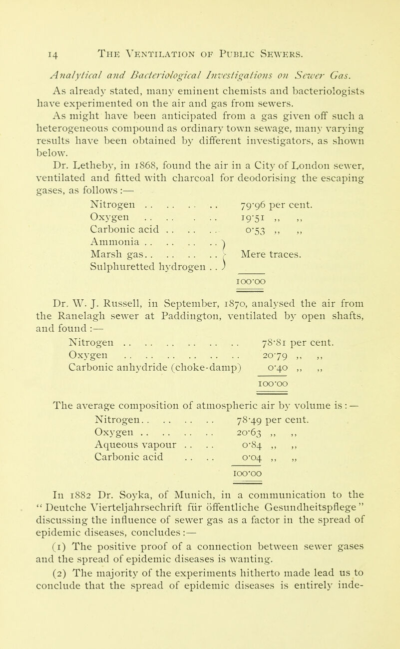 Analytical and Bacteriological hivestigations on Seiver Gas. As already stated, many eminent chemists and bacteriologists have experimented on the air and gas from sewers. As might have been anticipated from a gas given off such a heterogeneous compound as ordinary town sewage, many varying results have been obtained by different investigators, as shown below. Dr. Letheb}^, in 1868, found the air in a City of London sewer, ventilated and fitted with charcoal for deodorising the escaping gases, as follows :— Nitrogen 79*96 per cent. Oxygen i9'5i ^ Carbonic acid 0*53 ,, ,, Ammonia ^ Marsh gas [ Mere traces. Sulphuretted hydrogen . . ) lOO'OO Dr. W. J. Russell, in September, 1870, analysed the air from the Ranelagh sewer at Paddington, ventilated by open shafts, and found :— Nitrogen . . 78*81 per cent. Oxygen 2079 ,, Carbonic anhydride (choke-damp) 0*40 ,, ,, lOO'OO The average composition of atmospheric air by volume is: — Nitrogen 78*49 per cent. Oxygen 20-63 Aqueous vapour . . . . 0*84 ,, ,, Carbonic acid . . . . 0*04 ,, „ icq'00 In 1882 Dr. Soyka, of Munich, in a communication to the Deutche Vierteljahrsechrift fiir offentliche Gesundheitspflege  discussing the influence of sewer gas as a factor in the spread of epidemic diseases, concludes :— (1) The positive proof of a connection between sewer gases and the spread of epidemic diseases is wanting. (2) The majority of the experiments hitherto made lead us to conclude that the spread of epidemic diseases is entirely inde-