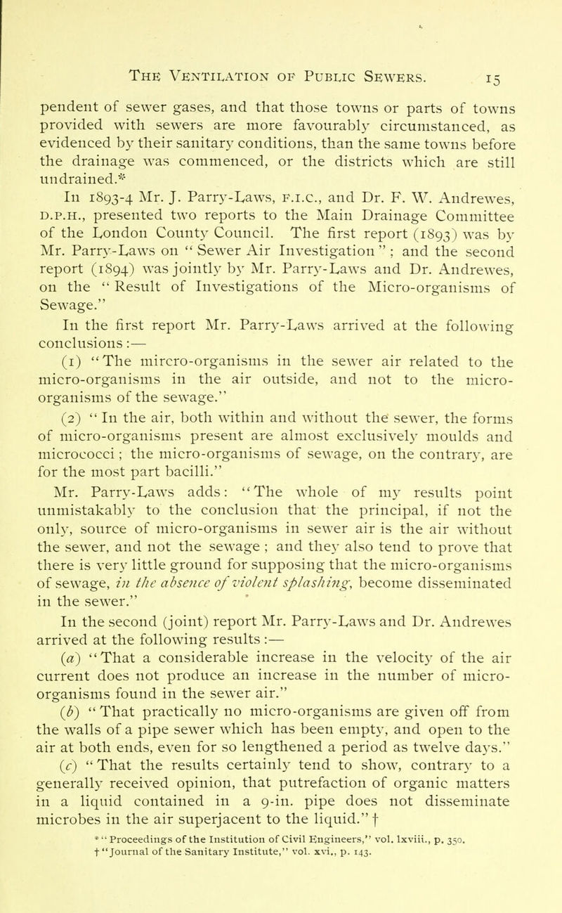 pendent of sewer gases, and that those towns or parts of towns provided with sewers are more favourably circumstanced, as evidenced by their sanitary conditions, than the same towns before the drainage was commenced, or the districts which are still un drained.^' In 1893-4 Mr. J. Parry-Laws, F.i.c, and Dr. F. W. Andrewes, D.P.H., presented two reports to the Main Drainage Committee of the lyOndon County Council. The first report (1893) was by Mr. Parr3^-Iyaws on Sewer Air Investigation  ; and the second report (1894) was jointly by Mr. Parry-Laws and Dr. Andrewes, on the  Result of Investigations of the Micro-organisms of Sewage. In the first report Mr. Parry-Laws arrived at the following conclusions:— (1) *'The mircro-organisms in the sewer air related to the micro-organisms in the air outside, and not to the micro- organisms of the sewage. (2)  In the air, both within and without the sewer, the forms of micro-organisms present are almost exclusively moulds and micrococci; the micro-organisms of sewage, on the contrar}^ are for the most part bacilli. Mr. Parry-Laws adds: The w^hole of my results point unmistakabh^ to the conclusion that the principal, if not the only, source of micro-organisms in sewer air is the air without the sewer, and not the sewage ; and they also tend to prove that there is very little ground for supposing that the micro-organisms of sewage, in the abseiice of violent splashi7ig, become disseminated in the sewer. In the second (joint) report Mr. Parr3'-Laws and Dr. Andrewes arrived at the following results :— {d) ''That a considerable increase in the velocity of the air current does not produce an increase in the number of micro- organisms found in the sewer air. (^b) That practically no micro-organisms are given off from the walls of a pipe sewer which has been empty, and open to the air at both ends, even for so lengthened a period as twelve days. (<:)  That the results certainly tend to show, contrary to a generally received opinion, that putrefaction of organic matters in a liquid contained in a 9-in. pipe does not disseminate microbes in the air superjacent to the liquid. f *  Proceedings of the Institution of Civil Engineers, vol. Ixviii., p. 350. t Journal of the Sanitary Institute, vol. xvi., p. 143.