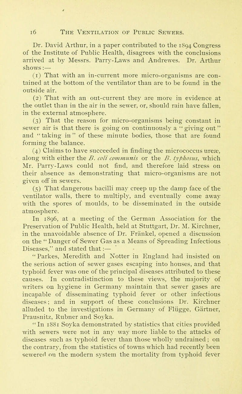 Dr. David Arthur, in a paper contributed to the 1894 Congress of the Institute of Public Health, disagrees with the conclusions arrived at by Messrs. Parry-I,aws and Andrewes. Dr. Arthur shows:— (1) That with an in-current more micro-organisms are con- tained at the bottom of the ventilator than are to be found in the outside air. (2) That with an out-current they are more in evidence at the outlet than in the air in the sewer, or, should rain have fallen, in the external atmosphere. (3) That the reason for micro-organisms being constant in sewer air is that there is going on continuously a giving out and taking in of these minute bodies, those that are found forming the balance. (4) Claims to have succeeded in finding the micrococcus urese, along with either the B. coli co7nimmis or the B. typhosus, which Mr. Parry-I^aws could not find, and therefore laid stress on their absence as demonstrating that micro-organisms are not given off in sewers. (5) That dangerous bacilli may creep up the damp face of the ventilator walls, there to multiply, and eventually come away with the spores of moulds, to be disseminated in the outside atmosphere. In 1896, at a meeting of the German Association for the Preservation of Public Health, held at Stuttgart, Dr. M. Kirchner, in the unavoidable absence of Dr. Frankel, opened a discussion on the  Danger of Sewer Gas as a Means of Spreading Infectious Diseases, and stated that:—  Parkes, Meredith and Notter in England had insisted on the serious action of sewer gases escaping into houses, and that typhoid fever was one of the principal diseases attributed to these causes. In contradistinction to these views, the majority of writers on hygiene in Germany maintain that sewer gases are incapable of disseminating typhoid fever or other infectious diseases; and in support of these conclusions Dr. Kirchner alluded to the investigations in Germany of Fliigge, Gartner, Prausnitz, Rubner and Soyka. In 1881 Soyka demonstrated by statistics that cities provided with sewers were not in any way more liable to the attacks of diseases such as typhoid fever than those wholly undrained ; on the contrary, from the statistics of towns which had recently been sewxred on the modern system the mortality from typhoid fever