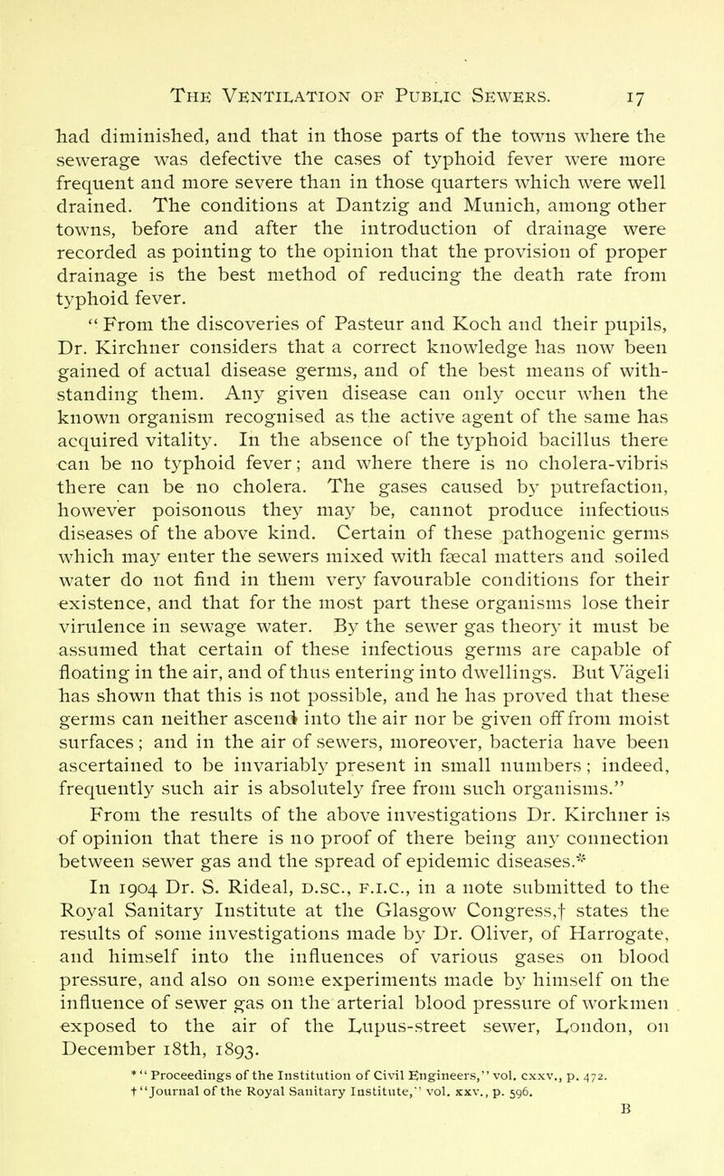 liad diminished, and that in those parts of the towns where the sewerage was defective the cases of typhoid fever were more frequent and more severe than in those quarters which were well drained. The conditions at Dantzig and Munich, among other towns, before and after the introduction of drainage were recorded as pointing to the opinion that the provision of proper drainage is the best method of reducing the death rate from typhoid fever.  From the discoveries of Pasteur and Koch and their pupils, Dr. Kirchner considers that a correct knowledge has now been gained of actual disease germs, and of the best means of with- standing them. Any given disease can only occur when the known organism recognised as the active agent of the same has acquired vitality. In the absence of the typhoid bacillus there can be no typhoid fever; and where there is no cholera-vibris there can be no cholera. The gases caused by putrefaction, however poisonous they may be, cannot produce infectious diseases of the above kind. Certain of these pathogenic germs which may enter the sewers mixed with fsecal matters and soiled water do not find in them very favourable conditions for their •existence, and that for the most part these organisms lose their virulence in sewage water. By the sewer gas theory it must be assumed that certain of these infectious germs are capable of floating in the air, and of thus entering into dwellings. But Vageli has shown that this is not possible, and he has proved that these germs can neither ascend into the air nor be given off from moist surfaces; and in the air of sewers, moreover, bacteria have been ascertained to be invariably present in small numbers; indeed, frequently such air is absolutely free from such organisms. From the results of the above investigations Dr. Kirchner is of opinion that there is no proof of there being any connection between sewer gas and the spread of epidemic diseases.-^ In 1904 Dr. S. Rideal, d.sc, f.i.c, in a note submitted to the Royal Sanitary Institute at the Glasgow Congress,! states the results of some investigations made by Dr. Oliver, of Harrogate, and himself into the influences of various gases on blood pressure, and also on some experiments made by himself on the influence of sewer gas on the arterial blood pressure of workmen exposed to the air of the lyUpus-street sewer, I^ondon, on December i8th, 1893. *  Proceedings of the Institution of Civil Engineers, vol. cxxv., p. 472. t Journal of the Royal Sanitary Institute,'' vol. xxv., p. 596. B