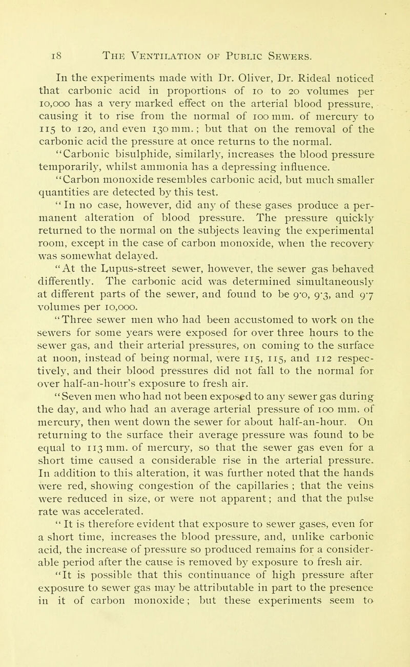 In the experiments made with Dr. Oliver, Dr. Rideal noticed that carbonic acid in proportions of lo to 20 volumes per 10,000 has a very marked effect on the arterial blood pressure, causing it to rise from the normal of 100 mm. of mercur}- to 115 to 120, and even 130 mm.; but that on the removal of the carbonic acid the pressure at once returns to the normal. Carbonic bisulphide, similarly, increases the blood pressure temporarily, whilst ammonia has a depressing influence. Carbon monoxide resembles carbonic acid, but much smaller quantities are detected by this test. In no case, however, did any of these gases produce a per- manent alteration of blood pressure. The pressure quickly returned to the normal on the subjects leaving the experimental room, except in the case of carbon monoxide, when the recovery was somewhat delayed. At the IvUpus-street sewer, however, the sewer gas behaved dififerentl}^ The carbonic acid was determined simultaneously at different parts of the sewer, and found to be 9-0, 9-3, and 97 volumes per 10,000. Three sewer men who had been accustomed to work on the sewers for some years were exposed for over three hours to the sewer gas, and their arterial pressures, on coming to the surface at noon, instead of being normal, were 115, 115, and 112 respec- tively, and their blood pressures did not fall to the normal for over half-an-hour's exposure to fresh air. Seven men who had not been exposed to any sewer gas during the da}^, and who had an average arterial pressure of 100 mm. of mercury, then went down the sewer for about half-an-hour. On returning to the surface their average pressure was found to be equal to 113 mm. of mercury, so that the sewer gas even for a short time caused a considerable rise in the arterial pressure. In addition to this alteration, it was further noted that the hands were red, showing congestion of the capillaries ; that the veins were reduced in size, or were not apparent; and that the pulse rate was accelerated.  It is therefore evident that exposure to sewer gases, even for a short time, increases the blood pressure, and, unlike carbonic acid, the increase of pressure so produced remains for a consider- able period after the cause is removed by exposure to fresh air. It is possible that this continuance of high pressure after exposure to sewer gas may be attributable in part to the presence in it of carbon monoxide; but these experiments seem to
