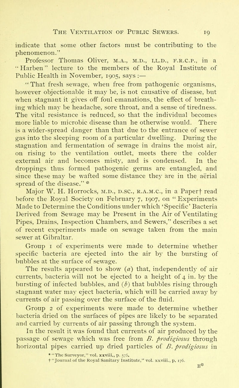 indicate that some other factors must be contributing to the phenomenon. Professor Thomas Oliver, m.a., m.d., XI^.d., f.r.c.p., in a Harben lecture to the members of the Royal Institute of Public Health in November, 1905, says ;— ''That fresh sewage, when free from pathogenic organisms, however objectionable it may be, is not causative of disease, but when stagnant it gives off foul emanations, the effect of breath- ing which nia}^ be headache, sore throat, and a sense of tiredness. The vital resistance is reduced, so that the individual becomes more liable to microbic disease than he otherwise would. There is a wider-spread danger than that due to the entrance of sewer gas into the sleeping room of a particular dwelling. During the stagnation and fermentation of sewage in drains the moist air, on rising to the ventilation outlet, meets there the colder external air and becomes misty, and is condensed. In the droppings thus formed pathogenic germs are entangled, and since these may be w^afted some distance they are in the aerial spread of the disease. Major W. H. Horrocks, m.d., d.sc, r.a.m.c, in a Paperf read before the Royal Society on February 7, 1907, on Experiments Made to Determine the Conditions under which 'Specific' Bacteria Derived from Sewage may be Present in the Air of Ventilating Pipes, Drains, Inspection Chambers, and Sewers, describes a set of recent experiments made on sewage taken from the main sewer at Gibraltar. Group I of experiments were made to determine whether specific bacteria are ejected into the air b} the bursting of bubbles at the surface of sewage. The results appeared to show (a) that, independentl}^ of air currents, bacteria will not be ejected to a height of 4 in. by the bursting of infected bubbles, and (d) that bubbles rising through stagnant water may eject bacteria, which will be carried away by currents of air passing over the surface of the fluid. Group 2 of experiments were made to determine whether bacteria dried on the surfaces of pipes are likely to be separated and carried by currents of air passing through the system. In the result it w^as found that currents of air produced by the passage of sewage which was free from B. prodigiosus through horizontal pipes carried up dried particles of B. prodigiosits in * The Surveyor, vol. xxviii., p. 576. t Journal of the Royal Sanitary Institute, vol. xxviii., p. 176.
