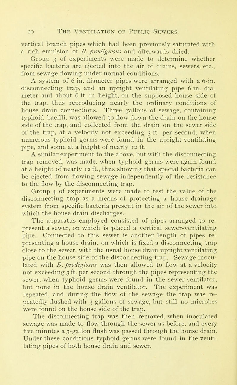 vertical branch pipes which had been previously saturated with a rich emulsion of B. prodigiosus and afterwards dried. Group 3 of experiments were made to determine whether specific bacteria are ejected into the air of drains, sewers, etc., from sewage flowing under normal conditions. A system of 6 in. diameter pipes were arranged with a 6-in. disconnecting trap, and an upright ventilating pipe 6 in. dia- meter and about 6 ft. in height, on the supposed house side of the trap, thus reproducing nearly the ordinary conditions of house drain connections. Three gallons of sewage, containing typhoid bacilli, was allowed to flow down the drain on the house side of the trap, and collected from the drain on the sewer side of the trap, at a velocity not exceeding 3 ft. per second, when numerous typhoid germs were found in the upright ventilating pipe, and some at a height of nearh' 12 ft. A similar experiment to the above, but with the disconnecting trap removed, was made, when typhoid germs were again found at a height of nearly 12 ft., thus showing that special bacteria can be ejected from flowing sewage independently of the resistance to the flow by the disconnecting trap. Group 4 of experiments were made to test the value of the disconnecting trap as a means of protecting a house drainage system from specific bacteria present in the air of the sewer into which the house drain discharges. The apparatus employed consisted of pipes arranged to re- present a sewer, on which is placed a vertical sewer-ventilating pipe. Connected to this sewer is another length of pipes re- presenting a house drain, on which is fixed a disconnecting trap close to the sewer, with the usual house drain upright ventilating pipe on the house side of the disconnecting trap. Sewage inocu- lated with B. pi'odigiosus was then allowed to flow at a velocity not exceeding 3 ft. per second through the pipes representing the sewer, when typhoid germs were found in the sewer ventilator, but none in the house drain ventilator. The experiment was repeated, and during the flow of the scAvage the trap was re- peatedly flushed with 3 gallons of sewage, but still no microbes were found on the house side of the trap. The disconnecting trap was then removed, when inoculated sewage was made to flow through the sewer as before, and every five minutes a 3-gallon flush was passed through the house drain. Under these conditions typhoid germs were found in the venti- lating pipes of both house drain and sewer.