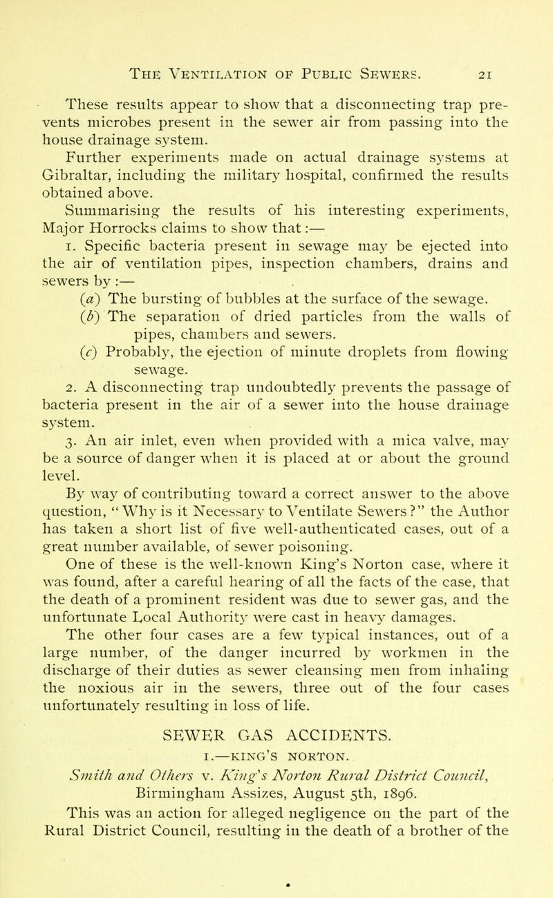 These results appear to show that a disconnecting trap pre- vents microbes present in the sewer air from passing into the house drainage system. Further experiments made on actual drainage systems at Gibraltar, including the military hospital, confirmed the results obtained above. Summarising the results of his interesting experiments, Major Horrocks claims to show that:— 1. Specific bacteria present in sewage may be ejected into the air of ventilation pipes, inspection chambers, drains and sewers by :— (a) The bursting of bubbles at the surface of the sewage. (^) The separation of dried particles from the walls of pipes, chambers and sewers. (c) Probably, the ejection of minute droplets from flowing sewage. 2. A disconnecting trap undoubtedly prevents the passage of bacteria present in the air of a sewer into the house drainage system. 3. An air inlet, even when provided with a mica valve, may be a source of danger when it is placed at or about the ground level. By way of contributing toward a correct answer to the above question,  Why is it Necessar}- to Ventilate Sewers ? the Author has taken a short list of five well-authenticated cases, out of a great number available, of sewer poisoning. One of these is the well-known King's Norton case, where it was found, after a careful hearing of all the facts of the case, that the death of a prominent resident was due to sewer gas, and the unfortunate Local Authorit} were cast in heavy damages. The other four cases are a few typical instances, out of a large number, of the danger incurred by workmen in the discharge of their duties as sewer cleansing men from inhaling the noxious air in the sewers, three out of the four cases unfortunately resulting in loss of life. SEWER GAS ACCIDENTS. I.—king's NORTON. Smith and Others v. King's Norton Rural District Council, Birmingham Assizes, August 5th, 1896. This was an action for alleged negligence on the part of the Rural District Council, resulting in the death of a brother of the