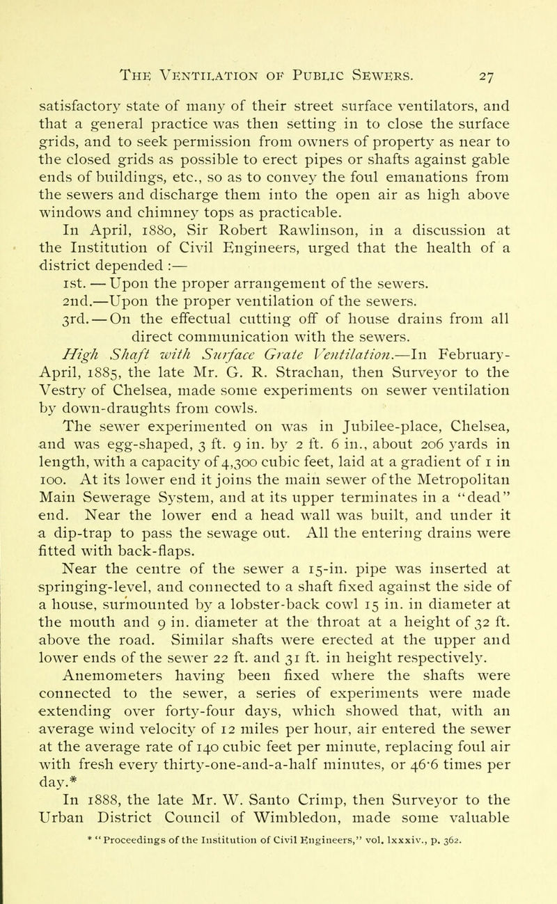 satisfactory state of many of their street surface ventilators, and that a general practice was then setting in to close the surface grids, and to seek permission from owners of property as near to the closed grids as possible to erect pipes or shafts against gable ends of buildings, etc., so as to convey the foul emanations from the sewers and discharge them into the open air as high above windows and chimney tops as practicable. In April, 1880, Sir Robert Rawlinson, in a discussion at the Institution of Civil Engineers, urged that the health of a district depended :— ist. —Upon the proper arrangement of the sewers. 2nd.—Upon the proper ventilation of the sewers. 3rd. — On the effectual cutting off of house drains from all direct communication with the sewers. High Shaft with Surface Grate Ventilatio7i.—In February- April, 1885, the late Mr. G. R. Strachan, then Surveyor to the Vestry of Chelsea, made some experiments on sewer ventilation by down-draughts from cowls. The sewer experimented on was in Jubilee-place, Chelsea, and was egg-shaped, 3 ft. 9 in. b}^ 2 ft. 6 in., about 206 yards in length, with a capacity of 4,300 cubic feet, laid at a gradient of i in 100. At its lower end it joins the main sewer of the Metropolitan Main Sewerage System, and at its upper terminates in a dead end. Near the lower end a head wall was built, and under it a dip-trap to pass the sewage out. All the entering drains were fitted with back-flaps. Near the centre of the sewer a 15-in. pipe was inserted at springing-level, and connected to a shaft fixed against the side of a house, surmounted by a lobster-back cowl 15 in. in diameter at the mouth and 9 in. diameter at the throat at a height of 32 ft. above the road. Similar shafts were erected at the upper and lower ends of the sewer 22 ft. and 31 ft. in height respectivel}^ Anemometers having been fixed where the shafts were connected to the sewer, a series of experiments were made extending over forty-four days, which showed that, with an average wind velocity of 12 miles per hour, air entered the sewer at the average rate of 140 cubic feet per minute, replacing foul air with fresh every thirty-one-and-a-half minutes, or 46*6 times per day.* In 1888, the late Mr. W. Santo Crimp, then Surveyor to the Urban District Council of Wimbledon, made some valuable