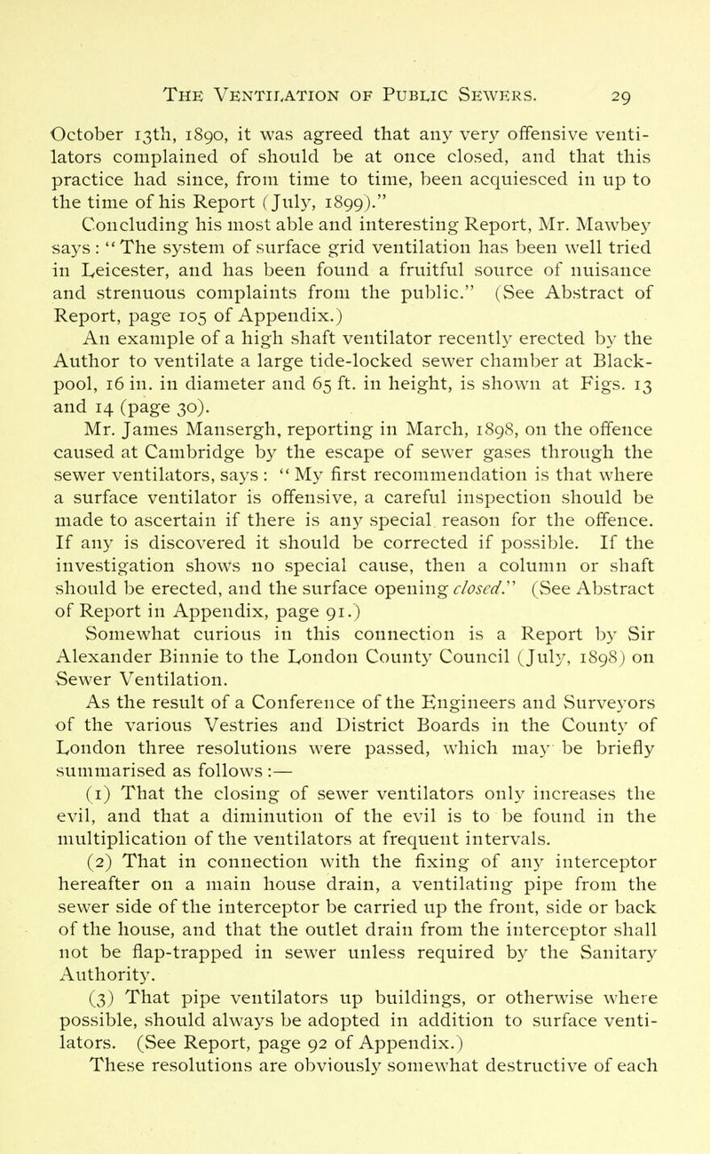 October i3tii, 1890, it was agreed that any very offensive venti- lators complained of should be at once closed, and that this practice had since, from time to time, been acquiesced in up to the time of his Report (July, 1899). Concluding his most able and interesting Report, Mr. Mawbey says: The system of surface grid ventilation has been well tried in I^eicester, and has been found a fruitful source of nuisance and strenuous complaints from the public. (See Abstract of Report, page 105 of Appendix.) An example of a high shaft ventilator recently erected by the Author to ventilate a large tide-locked sewer chamber at Black- pool, 16 in. in diameter and 65 ft. in height, is shown at Figs. 13 and 14 (page 30). Mr. James Mansergh, reporting in March, 1898, on the offence caused at Cambridge by the escape of sew^er gases through the sewer ventilators, says :  My first recommendation is that where a surface ventilator is offensive, a careful inspection should be made to ascertain if there is any special reason for the offence. If any is discovered it should be corrected if possible. If the investigation shows no special cause, then a column or shaft should be erected, and the surface opening ^r^W. (See Abstract of Report in Appendix, page 91.) Somewhat curious in this connection is a Report by Sir Alexander Binnie to the I^ondon County Council (July, 1898) on Sewer Ventilation. As the result of a Conference of the Engineers and Surveyors of the various Vestries and District Boards in the County of London three resolutions were passed, which may be briefly summarised as follows :— (1) That the closing of sewer ventilators only increases the evil, and that a diminution of the evil is to be found in the multiplication of the ventilators at frequent intervals. (2) That in connection with the fixing of any interceptor hereafter on a main house drain, a ventilating pipe from the sewer side of the interceptor be carried up the front, side or back of the house, and that the outlet drain from the interceptor shall not be flap-trapped in sewer unless required by the Sanitary Authority. (3) That pipe ventilators up buildings, or otherwise where possible, should always be adopted in addition to surface venti- lators. (See Report, page 92 of Appendix.) These resolutions are obviously somewhat destructive of each