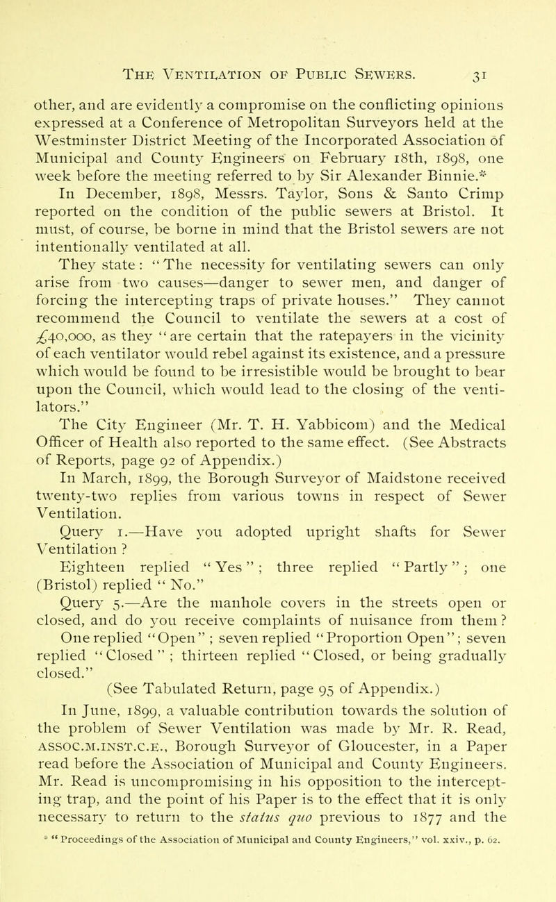 other, and are evidentl}^ a compromise on the conflicting opinions expressed at a Conference of Metropolitan Surveyors held at the Westminster District Meeting of the Incorporated Association of Municipal and County Engineers on February i8th, 1898, one week before the meeting referred to by Sir Alexander Binnie.- In December, 1898, Messrs. Taylor, Sons & Santo Crimp reported on the condition of the public sewers at Bristol. It must, of course, be borne in mind that the Bristol sewers are not intentionally ventilated at all. They state :  The necessity for ventilating sewers can only arise from two causes—danger to sewer men, and danger of forcing the intercepting traps of private houses. They cannot recommend the Council to ventilate the sewers at a cost of ;^4o,ooo, as they are certain that the ratepayers in the vicinity of each ventilator would rebel against its existence, and a pressure which would be found to be irresistible would be brought to bear upon the Council, which would lead to the closing of the venti- lators. The City Engineer (Mr. T. H. Yabbicom) and the Medical Oflicer of Health also reported to the same effect. (See Abstracts of Reports, page 92 of Appendix.) In March, 1899, the Borough Surveyor of Maidstone received twenty-two replies from various towns in respect of Sewer Ventilation. Query i.—Have you adopted upright shafts for Sewer V^entilation ? . Eighteen replied  Yes  ; three replied Partly  ; one (Bristol) replied No. Query 5.—Are the manhole covers in the streets open or closed, and do you receive complaints of nuisance from them ? One replied Open ; seven replied Proportion Open; seven replied Closed ; thirteen replied Closed, or being gradually closed. (See Tabulated Return, page 95 of Appendix.) In June, 1899, a valuable contribution towards the solution of the problem of Sewer Ventilation was made by Mr. R. Read, ASSOC.M.iNST.c.E., Borough Surveyor of Gloucester, in a Paper read before the Association of Municipal and County Engineers. Mr. Read is uncompromising in his opposition to the intercept- ing trap, and the point of his Paper is to the effect that it is only necessary to return to the status qtw previous to 1877 and the *  Proceedings of the Association of Municipal and County Engineers, vol. xxiv., p. 62.