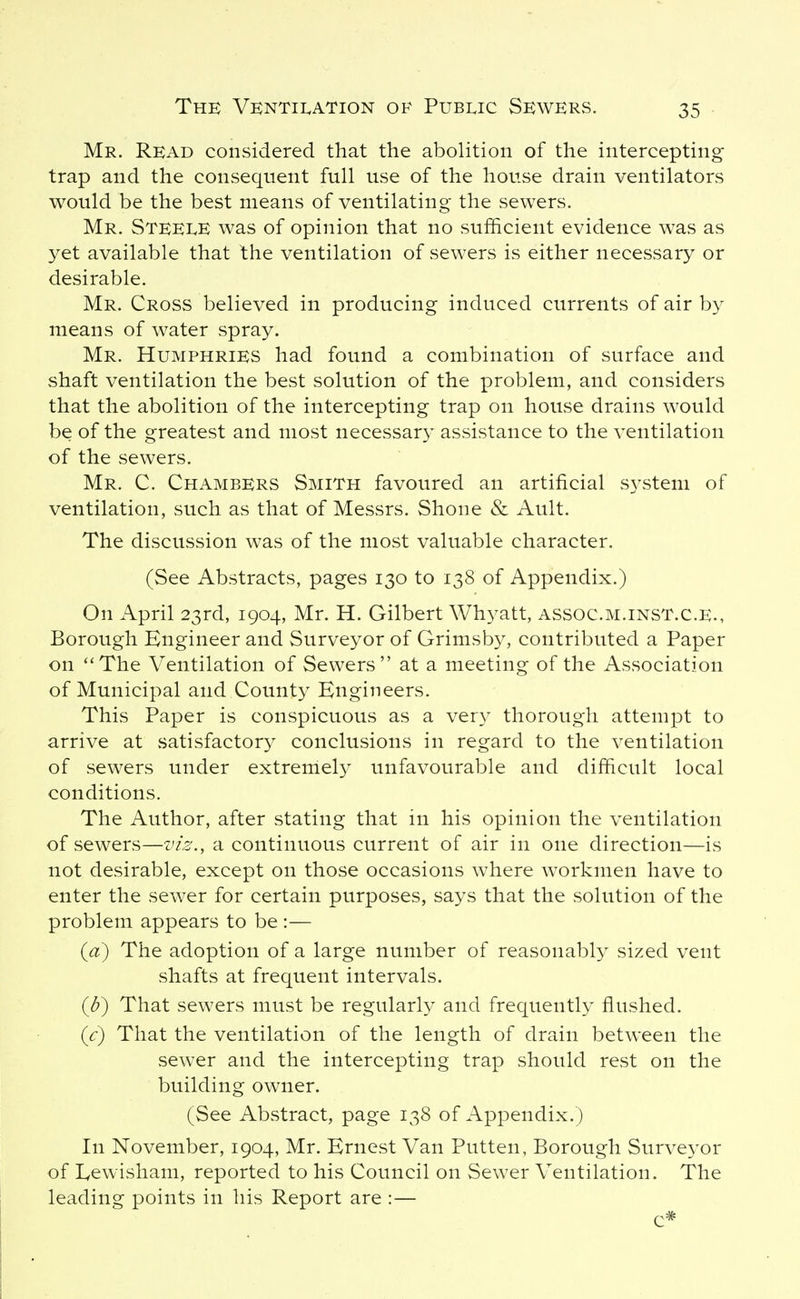 Mr. Read considered that the abolition of the intercepting trap and the consequent full use of the house drain ventilators would be the best means of ventilating the sewers. Mr. Steele was of opinion that no sufiicient evidence was as yet available that the ventilation of sewers is either necessary or desirable. Mr. Cross believed in producing induced currents of air by means of water spray. Mr. Humphries had found a combination of surface and shaft ventilation the best solution of the problem, and considers that the abolition of the intercepting trap on house drains would be of the greatest and most necessary assistance to the ventilation of the sewers. Mr. C. Chambers Smith favoured an artificial system of ventilation, such as that of Messrs. Shone & Ault. The discussion was of the most valuable character. (See Abstracts, pages 130 to 138 of Appendix.) On April 23rd, 1904, Mr. H. Gilbert Wh^^att, assoc.m.inst.c.e., Borough Engineer and Surveyor of Grimsby, contributed a Paper on The Ventilation of Sewers at a meeting of the Association of Municipal and County Engineers. This Paper is conspicuous as a very thorough attempt to arrive at satisfactory conclusions in regard to the ventilation of sewers under extremely unfavourable and difficult local conditions. The Author, after stating that in his opinion the ventilation of sewers—viz., a continuous current of air in one direction—is not desirable, except on those occasions where workmen have to enter the sewer for certain purposes, says that the solution of the problem appears to be :— {a) The adoption of a large number of reasonably sized vent shafts at frequent intervals. {b) That sewers must be regularly and frequently flushed. {c) That the ventilation of the length of drain between the sewer and the intercepting trap should rest on the building owner. (See Abstract, page 138 of Appendix.) In November, 1904, Mr. Ernest Van Putten, Borough Surveyor of Lewisham, reported to his Council on Sewer Ventilation. The leading points in his Report are :— c*