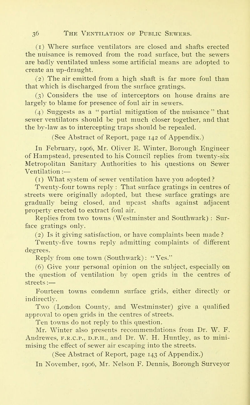 (1) Where surface ventilators are closed and shafts erected the nuisance is removed from the road surface, but the sewers are badly ventilated unless some artificial means are adopted to create an up-draught. (2) The air emitted from a high shaft is far more foul than that which is discharged from the surface gratings. (3) Considers the use of interceptors on house drains are largely to blame for presence of foul air in sewers. (4) Suggests as a  partial mitigation of the nuisance  that sewer ventilators should be put much closer together, and that the b3^-law as to intercepting traps should be repealed. (See Abstract of Report, page 142 of Appendix.) In February, 1906, Mr. Oliver E. Winter, Borough Engineer of Hampstead, presented to his Council replies from twent3^-six Metropolitan Sanitary Authorities to his questions on Sewer Ventilation:— (1) What S3^stem of sewer ventilation have you adopted ? Twenty-four towns reply : That surface gratings in centres of streets were originall}^ adopted, but these surface gratings are gradually being closed, and upcast shafts against adjacent property erected to extract foul air. Replies from two towns (Westminster and Southwark) : Sur- face gratings onl}^ (2) Is it giving satisfaction, or have complaints been made ? Twentj^-five towns repl^^ admitting complaints of different degrees. Repl}^ from one town (Southwark) : Yes. (6) Give your personal opinion on the subject, especially on the question of ventilation by open grids in the centres of streets:— Fourteen towns condemn surface grids, either directl} or indirectl}^ Two (Eondon County, and Westminster) give a qualified approval to open grids in the centres of streets. Ten towns do not reply to this question. Mr. Winter also presents recommendations from Dr. W. F. Andrewes, f.r.c.p., d.p.h., and Dr. W. H. Huntley, as to mini- mising the effect of sewer air escaping into the streets. (See Abstract of Report, page 143 of Appendix.) In November, 1906, Mr. Nelson F. Dennis, Borough Surveyor