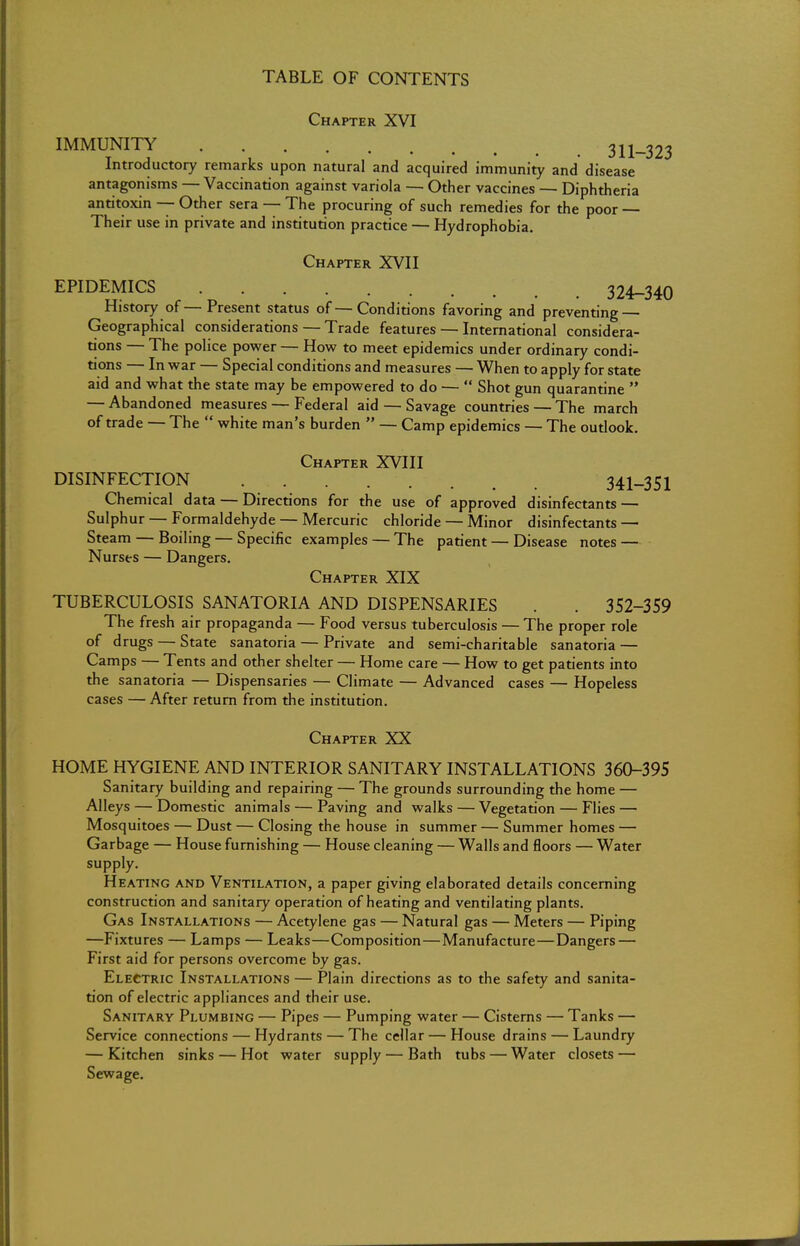 TABLE OF CONTENTS Chapter XVI IMMUNITY 311-323 Introductory remarks upon natural and acquired immunity and disease antagonisms — Vaccination against variola — Other vaccines — Diphtheria antitoxin — Other sera — The procuring of such remedies for the poor Their use in private and institution practice — Hydrophobia. Chapter XVII EPIDEMICS 324-340 History of—Present status of—Conditions favoring and preventing — Geographical considerations — Trade features — International considera- tions — The police power — How to meet epidemics under ordinary condi- tions — In war — Special conditions and measures — When to apply for state aid and what the state may be empowered to do —  Shot gun quarantine  — Abandoned measures — Federal aid — Savage countries — The march of trade — The  white man's burden  — Camp epidemics — The outlook. Chapter XVIII DISINFECTION 341-351 Chemical data — Directions for the use of approved disinfectants — Sulphur — Formaldehyde — Mercuric chloride — Minor disinfectants — Steam — Boiling — Specific examples — The patient — Disease notes — Nurses — Dangers. Chapter XIX TUBERCULOSIS SANATORIA AND DISPENSARIES . 352-359 The fresh air propaganda — Food versus tuberculosis — The proper role of drugs — State sanatoria — Private and semi-charitable sanatoria — Camps — Tents and other shelter — Home care — How to get patients into the sanatoria — Dispensaries — Climate — Advanced cases — Hopeless cases — After return from the institution. Chapter XX HOME HYGIENE AND INTERIOR SANITARY INSTALLATIONS 360-395 Sanitary building and repairing — The grounds surrounding the home — Alleys — Domestic animals — Paving and walks — Vegetation — Flies — Mosquitoes — Dust — Closing the house in summer — Summer homes — Garbage — House furnishing — House cleaning — Walls and floors — Water supply. Heating and Ventilation, a paper giving elaborated details concerning construction and sanitary operation of heating and ventilating plants. Gas Installations — Acetylene gas — Natural gas — Meters — Piping —Fixtures — Lamps — Leaks—Composition—Manufacture—Dangers — First aid for persons overcome by gas. Electric Installations — Plain directions as to the safety and sanita- tion of electric appliances and their use. Sanitary Plumbing — Pipes — Pumping water — Cisterns — Tanks — Service connections — Hydrants — The cellar — House drains — Laundry — Kitchen sinks — Hot water supply — Bath tubs — Water closets — Sewage.