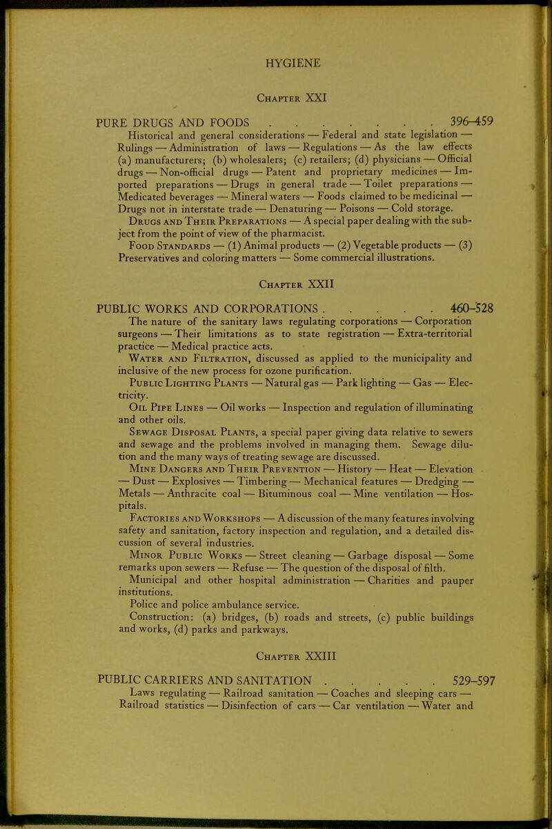 Chapter XXI PURE DRUGS AND FOODS 396-459 Historical and general considerations — Federal and state legislation — Rulings — Administration of laws — Regulations — As the law effects (a) manufacturers; (b) wholesalers; (c) retailers; (d) physicians — Official drugs — Non-official drugs — Patent and proprietary medicines — Im- ported preparations — Drugs in general trade — Toilet preparations — Medicated beverages — Mineral waters — Foods claimed to be medicinal — Drugs not in interstate trade — Denaturing — Poisons — Cold storage. Drugs and Their Preparations — A special paper dealing with the sub- ject from the point of view of the pharmacist. Food Standards — (1) Animal products — (2) Vegetable products — (3) Preservatives and coloring matters — Some commercial illustrations. Chapter XXII PUBLIC WORKS AND CORPORATIONS 460-528 The nature of the sanitary laws regulating corporations — Corporation surgeons — Their limitations as to state registration — Extra-territorial practice — Medical practice acts. Water and Filtration, discussed as applied to the municipality and inclusive of the new process for ozone purification. Public Lighting Plants — Natural gas — Park lighting — Gas — Elec- tricity. Oil Pipe Lines — Oil works — Inspection and regulation of illuminating and other oils. Sewage Disposal Plants, a special paper giving data relative to sewers and sewage and the problems involved in managing them. Sewage dilu- tion and the many ways of treating sewage are discussed. Mine Dangers and Their Prevention — History — Heat — Elevation — Dust — Explosives — Timbering — Mechanical features — Dredging — Metals — Anthracite coal — Bituminous coal — Mine ventilation — Hos- pitals. Factories and Workshops — A discussion of the many features involving safety and sanitation, factory inspection and regulation, and a detailed dis- cussion of several industries. Minor Public Works — Street cleaning — Garbage disposal — Some remarks upon sewers — Refuse — The question of the disposal of filth. Municipal and other hospital administration — Charities and pauper institutions. Police and police ambulance service. Construction: (a) bridges, (b) roads and streets, (c) public buildings and works, (d) parks and parkways. Chapter XXIII PUBLIC CARRIERS AND SANITATION 529-597 Laws regulating — Railroad sanitation — Coaches and sleeping cars — Railroad statistics — Disinfection of cars — Car ventilation—Water and