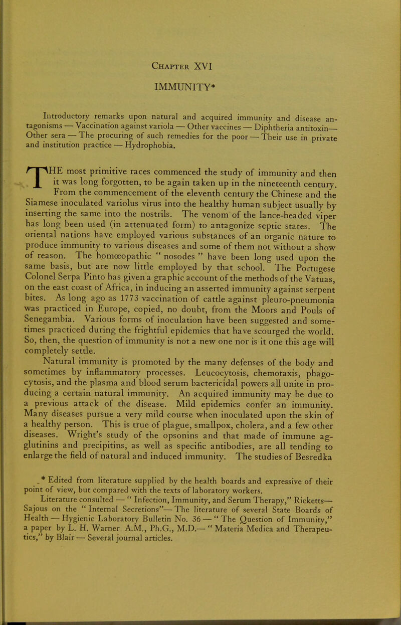 Chapter XVI IMMUNITY* Introductory remarks upon natural and acquired immunity and disease an- tagonisms — Vaccination against variola — Other vaccines — Diphtheria antitoxin Other sera — The procuring of such remedies for the poor — Their use in private and institution practice — Hydrophobia. THE most primitive races commenced the study of immunity and then it was long forgotten, to be again taken up in the nineteenth century. From the commencement of the eleventh century the Chinese and the Siamese inoculated variolus virus into the healthy human subject usually by inserting the same into the nostrils. The venom of the lance-headed viper has long been used (in attenuated form) to antagonize septic states. The oriental nations have employed various substances of an organic nature to produce immunity to various diseases and some of them not without a show of reason. The homoeopathic  nosodes  have been long used upon the same basis, but are now little employed by that school. The Portugese Colonel Serpa Pinto has given a graphic account of the methods of the Vatuas, on the east coast of Africa, in inducing an asserted immunity against serpent bites. As long ago as 1773 vaccination of cattle against pleuro-pneumonia was practiced in Europe, copied, no doubt, from the Moors and Pouls of Senegambia. Various forms of inoculation have been suggested and some- times practiced during the frightful epidemics that have scourged the world. So, then, the question of immunity is not a new one nor is it one this age will completely settle. Natural immunity is promoted by the many defenses of the body and sometimes by inflammatory processes. Leucocytosis, chemotaxis, phago- cytosis, and the plasma and blood serum bactericidal powers all unite in pro- ducing a certain natural immunity. An acquired immunity may be due to a previous attack of the disease. Mild epidemics confer an immunity. Many diseases pursue a very mild course when inoculated upon the skin of a healthy person. This is true of plague, smallpox, cholera, and a few other diseases. Wright's study of the opsonins and that made of immune ag- glutinins and precipitins, as well as specific antibodies, are all tending to enlarge the field of natural and induced immunity. The studies of Besredka . * Edited from literature supplied by the health boards and expressive of their point of view, but compared with the texts of laboratory workers. Literature consulted —  Infection, Immunity, and Serum Therapy, Ricketts— Sajous on the  Internal Secretions— The literature of several State Boards of Health — Hygienic Laboratory Bulletin No. 36 — The Question of Immunity, a paper by L. H. Warner A.M., Ph.G., M.D.—  Materia Medica and Therapeu- tics, by Blair — Several journal articles.