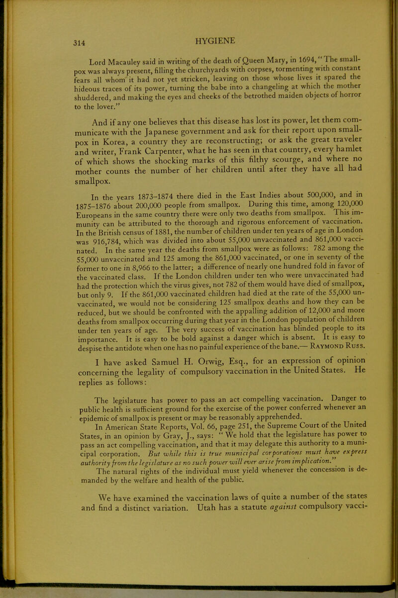 Lord Macauley said in writing of the death of Queen Mary, in 1694,  The small- pox was always present, filling the churchyards with corpses, tormenting with constant fears all whom it had not yet stricken, leaving on those whose lives it spared the hideous traces of its power, turning the babe into a changeling at which the mother shuddered, and making the eyes and cheeks of the betrothed maiden objects of horror to the lover. And if any one believes that this disease has lost its power, let them com- municate with the Japanese government and ask for their report upon small- pox in Korea, a country they are reconstructing; or ask the great traveler and writer, Frank Carpenter, what he has seen in that country, every hamlet of which shows the shocking marks of this filthy scourge, and where no mother counts the number of her children until after they have all had smallpox. In the years 1873-1874 there died in the East Indies about 500,000, and in 1875-1876 about 200,000 people from smallpox. During this time, among 120,000 Europeans in the same country there were only two deaths from smallpox. This im- munity can be attributed to the thorough and rigorous enforcement of vaccination. In the British census of 1881, the number of children under ten years of age in London was 916,784, which was divided into about 55,000 unvaccinated and 861,000 vacci- nated. In the same year the deaths from smallpox were as follows: 782 among the 55,000 unvaccinated and 125 among the 861,000 vaccinated, or one in seventy of the former to one in 8,966 to the latter; a difference of nearly one hundred fold in favor of the vaccinated class. If the London children under ten who were unvaccinated had had the protection which the virus gives, not 782 of them would have died of smallpox, but only 9. If the 861,000 vaccinated children had died at the rate of the 55,000 un- vaccinated, we would not be considering 125 smallpox deaths and how they can be reduced, but we should be confronted with the appalling addition of 12,000 and more deaths from smallpox occurring during that year in the London population of children under ten years of age. The very success of vaccination has blinded people to its importance. It is easy to be bold against a danger which is absent. It is easy to despise the antidote when one has no painful experience of the bane.— Raymond Russ. I have asked Samuel H. Orwig, Esq., for an expression of opinion concerning the legality of compulsory vaccination in the United States. He replies as follows: The legislature has power to pass an act compelling vaccination. Danger to public health is sufficient ground for the exercise of the power conferred whenever an epidemic of smallpox is present or may be reasonably apprehended. In American State Reports, Vol. 66, page 251, the Supreme Court of the United States, in an opinion by Gray, J., says:  We hold that the legislature has power to pass an act compelling vaccination, and that it may delegate this authority to a muni- cipal corporation. But while this is true municipal corporations must have express authority from the legislature as no such power will ever arise from implication. The natural rights of the individual must yield whenever the concession is de- manded by the welfare and health of the public. We have examined the vaccination laws of quite a number of the states and find a distinct variation. Utah has a statute against compulsory vacci-