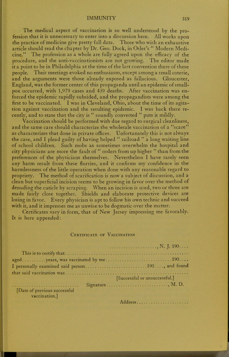 The medical aspect of vaccination is so well understood by the pro- fession that it is unnecessary to enter into a discussion here. All works upon the practice of medicine give pretty full data. Those who wish an exhaustive article should read the chapter by Dr. Geo. Dock, in Osier's  Modern Medi- cine. The profession as a whole are fully agreed upon the efficacy of the procedure, and the anti-vaccinationists are not growing. The editor made it a point to be in Philadelphia at the time of the last convention there of these people. Their meetings evoked no enthusiasm, except among a small coterie, and the arguments were those already exposed as fallacious. Gloucester, England, was the former center of this propaganda until an epidemic of small- pox occurred, with 1,979 cases and 439 deaths. After vaccination was en- forced the epidemic rapidly subsided, and the propagandists were among the first to be vaccinated. I was in Cleveland, Ohio, about the time of its agita- tion against vaccination and the resulting epidemic. I was back there re- cently, and to state that the city is  soundly converted  puts it mildly. Vaccination should be performed with due regard to surgical cleanliness, and the same care should characterize the wholesale vaccination of a scare as characterizes that done in private offices. Unfortunately this is not always the case, and I plead guilty of having helped  railroad  a long waiting line of school children. Such mobs as sometimes overwhelm the hospital and city physicians are more the fault of  orders from up higher  than from the preferences of the physicians themselves. Nevertheless I have rarely seen any harm result from these flurries, and it confirms my confidence in the harmlessness of the little operation when done with any reasonable regard to propriety. The method of scarification is now a subject of discussion, and a clean but superficial incision seems to be growing in favor over the method of denuding the cuticle by scraping. When an incision is used, two or three are made fairly close together. Shields and elaborate protective devices are losing in favor. Every physician is apt to follow his own technic and succeed with it, and it impresses me as unwise to be dogmatic over the matter. Certificates vary in form, that of New Jersey impressing me favorably. It is here appended: Certificate of Vaccination , N. J. 190.... This is to certify that aged years, was vaccinated by me 190.... I personally examined said person 190. .. ., and found that said vaccination was [Successful or unsuccessful.] Signature , M. D. [Date of previous successful vaccination.] Address