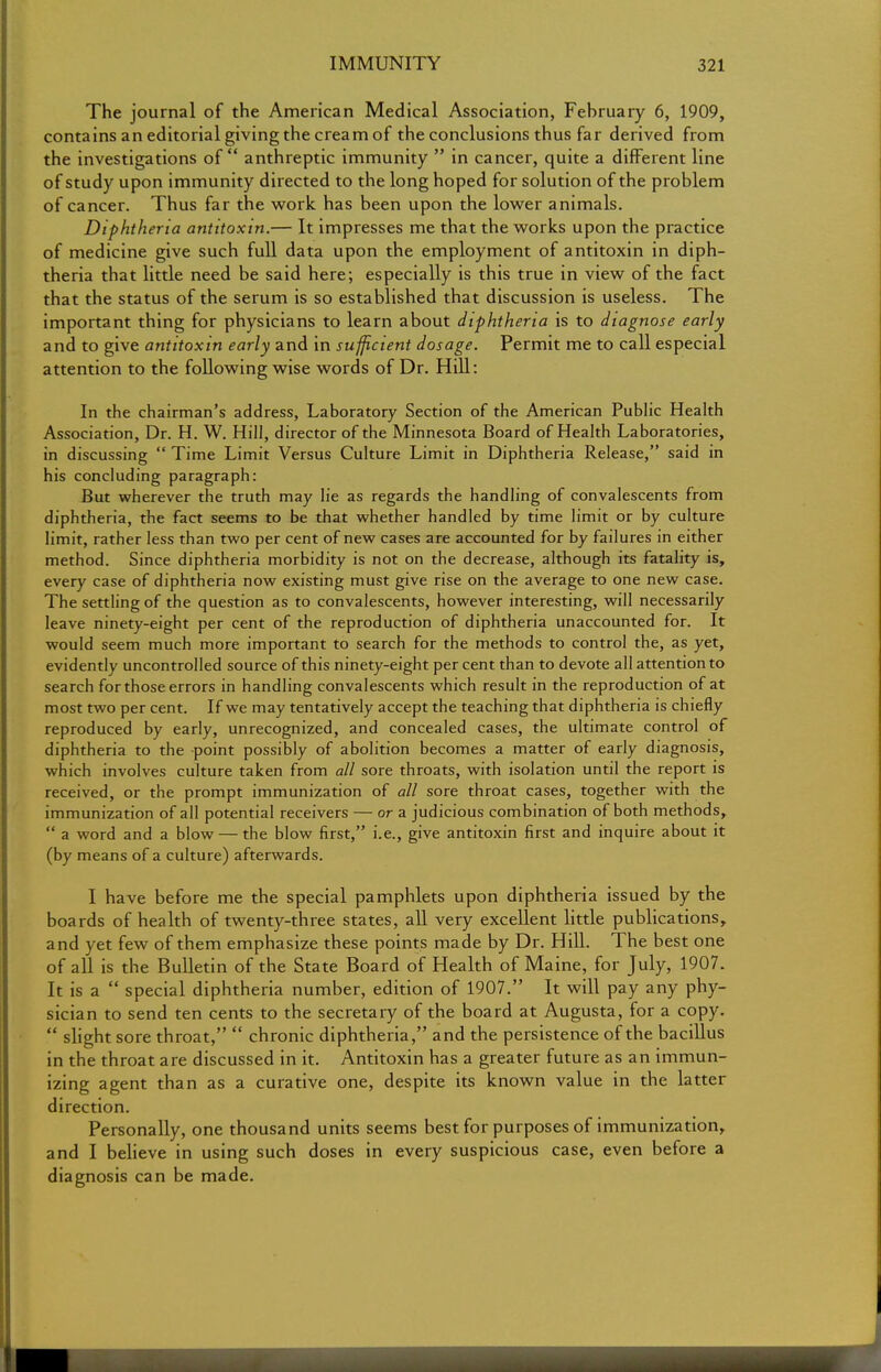 The journal of the American Medical Association, Fehruary 6, 1909, contains an editorial giving the cream of the conclusions thus far derived from the investigations of anthreptic immunity  in cancer, quite a different line of study upon immunity directed to the long hoped for solution of the problem of cancer. Thus far the work has been upon the lower animals. Diphtheria antitoxin.— It impresses me that the works upon the practice of medicine give such full data upon the employment of antitoxin in diph- theria that little need be said here; especially is this true in view of the fact that the status of the serum is so established that discussion is useless. The important thing for physicians to learn about diphtheria is to diagnose early and to give antitoxin early and in sufficient dosage. Permit me to call especial attention to the following wise words of Dr. Hill: In the chairman's address, Laboratory Section of the American Public Health Association, Dr. H. W. Hill, director of the Minnesota Board of Health Laboratories, in discussing  Time Limit Versus Culture Limit in Diphtheria Release, said in his concluding paragraph: But wherever the truth may lie as regards the handling of convalescents from diphtheria, the fact seems to be that whether handled by time limit or by culture limit, rather less than two per cent of new cases are accounted for by failures in either method. Since diphtheria morbidity is not on the decrease, although its fatality is, every case of diphtheria now existing must give rise on the average to one new case. The settling of the question as to convalescents, however interesting, will necessarily leave ninety-eight per cent of the reproduction of diphtheria unaccounted for. It would seem much more important to search for the methods to control the, as yet, evidently uncontrolled source of this ninety-eight per cent than to devote all attention to search for those errors in handling convalescents which result in the reproduction of at most two per cent. If we may tentatively accept the teaching that diphtheria is chiefly reproduced by early, unrecognized, and concealed cases, the ultimate control of diphtheria to the point possibly of abolition becomes a matter of early diagnosis, which involves culture taken from all sore throats, with isolation until the report is received, or the prompt immunization of all sore throat cases, together with the immunization of all potential receivers — or a judicious combination of both methods,  a word and a blow — the blow first, i.e., give antitoxin first and inquire about it (by means of a culture) afterwards. I have before me the special pamphlets upon diphtheria issued by the boards of health of twenty-three states, all very excellent little publications, and yet few of them emphasize these points made by Dr. Hill. The best one of all is the Bulletin of the State Board of Health of Maine, for July, 1907. It is a  special diphtheria number, edition of 1907. It will pay any phy- sician to send ten cents to the secretary of the board at Augusta, for a copy.  slight sore throat,  chronic diphtheria, and the persistence of the bacillus in the throat are discussed in it. Antitoxin has a greater future as an immun- izing agent than as a curative one, despite its known value in the latter direction. Personally, one thousand units seems best for purposes of immunization, and I believe in using such doses in every suspicious case, even before a diagnosis can be made.