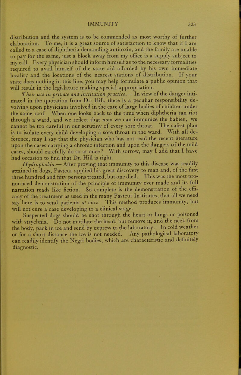 distribution and the system is to be commended as most worthy of further elaboration. To me, it is a great source of satisfaction to know that if I am called to a case of diphtheria demanding antitoxin, and the family are unable to pay for the same, just a block away from my office is a supply subject to my call. Every physician should inform himself as to the necessary formalities required to avail himself of the state aid afforded by his own immediate locality and the locations of the nearest stations of distribution. If your state does nothing in this line, you may help formulate a public opinion that will result in the legislature making special appropriation. Their use in private and institution practice.— In view of the danger inti- mated in the quotation from Dr. Hill, there is a peculiar responsibility de - volving upon physicians involved in the care of large bodies of children under the same roof. When one looks back to the time when diphtheria ran riot through a ward, and we reflect that now we can immunize the babies, we cannot be too careful in our scrutiny of every sore throat. The safest plan is to isolate every child developing a sore throat in the ward. With all de- ference, may I say that the physician who has not read the recent literature upon the cases carrying a chronic infection and upon the dangers of the mild cases, should carefully do so at once ? With sorrow, may I add that I have had occasion to find that Dr. Hill is right. Hydrophobia.— After proving that immunity to this disease was readily attained in dogs, Pasteur applied his great discovery to man and, of the first three hundred and fifty persons treated, but one died. This was the most pro- nounced demonstration of the principle of immunity ever made and its full narration reads like fiction. So complete is the demonstration of the effi- cacy of the treatment as used in the many Pasteur Institutes, that all we need say here is to send patients at once. This method produces immunity, but will not cure a case developing to a clinical stage. Suspected dogs should be shot through the heart or lungs or poisoned with strychnia. Do not mutilate the head, but remove it, and the neck from the body, pack in ice and send by express to the laboratory. In cold weather or for a short distance the ice is not needed. Any pathological laboratory can readily identify the Negri bodies, which are characteristic and definitely diagnostic.