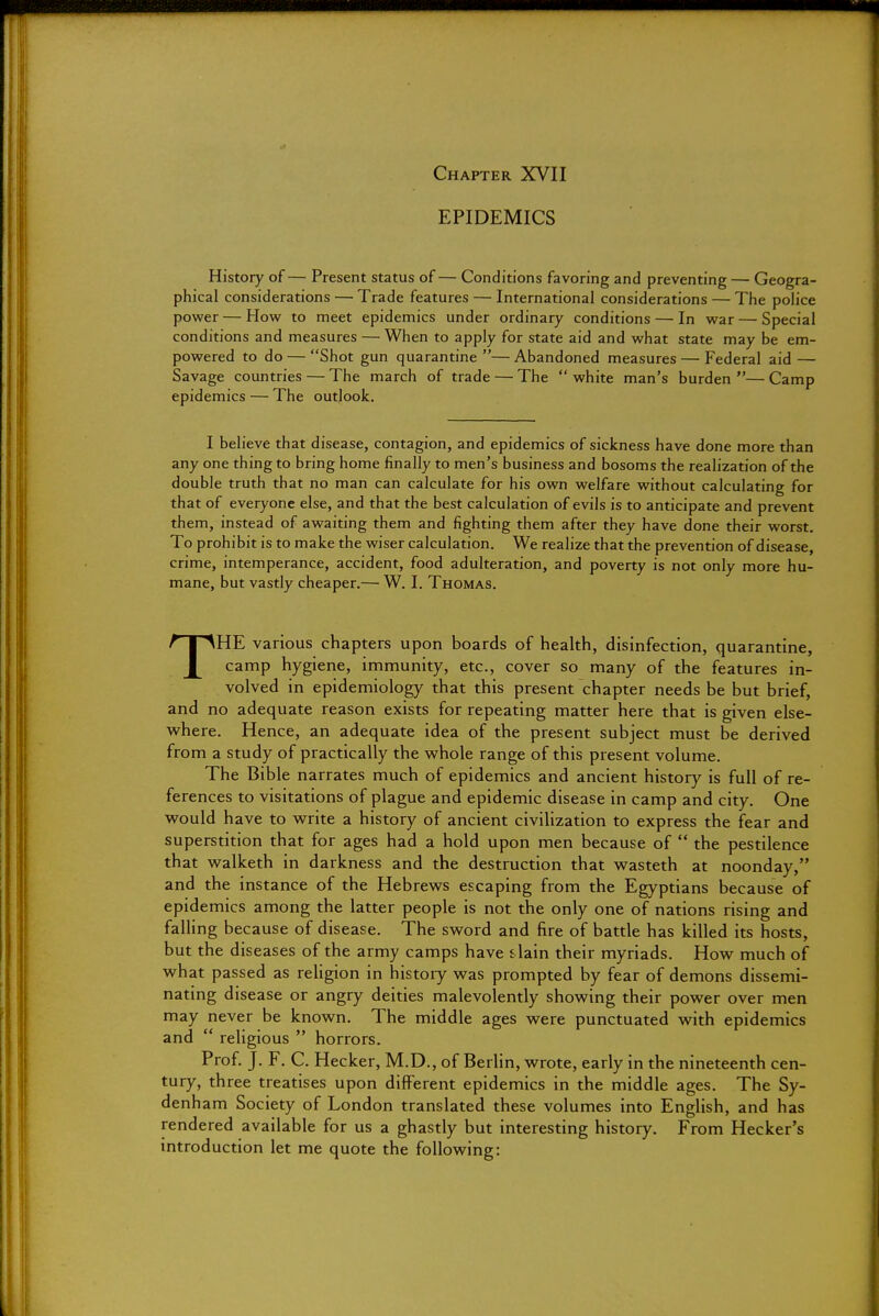 Chapter XVII EPIDEMICS History of— Present status of— Conditions favoring and preventing — Geogra- phical considerations — Trade features — International considerations — The police power — How to meet epidemics under ordinary conditions — In war — Special conditions and measures — When to apply for state aid and what state may be em- powered to do — Shot gun quarantine — Abandoned measures — Federal aid — Savage countries — The march of trade — The  white man's burden — Camp epidemics — The outlook. I believe that disease, contagion, and epidemics of sickness have done more than any one thing to bring home finally to men's business and bosoms the realization of the double truth that no man can calculate for his own welfare without calculating for that of everyone else, and that the best calculation of evils is to anticipate and prevent them, instead of awaiting them and fighting them after they have done their worst. To prohibit is to make the wiser calculation. We realize that the prevention of disease, crime, intemperance, accident, food adulteration, and poverty is not only more hu- mane, but vastly cheaper.— W. I. Thomas. THE various chapters upon boards of health, disinfection, quarantine, camp hygiene, immunity, etc., cover so many of the features in- volved in epidemiology that this present chapter needs be but brief, and no adequate reason exists for repeating matter here that is given else- where. Hence, an adequate idea of the present subject must be derived from a study of practically the whole range of this present volume. The Bible narrates much of epidemics and ancient history is full of re- ferences to visitations of plague and epidemic disease in camp and city. One would have to write a history of ancient civilization to express the fear and superstition that for ages had a hold upon men because of  the pestilence that walketh in darkness and the destruction that wasteth at noonday, and the instance of the Hebrews escaping from the Egyptians because of epidemics among the latter people is not the only one of nations rising and falling because of disease. The sword and fire of battle has killed its hosts, but the diseases of the army camps have s lain their myriads. How much of what passed as religion in history was prompted by fear of demons dissemi- nating disease or angry deities malevolently showing their power over men may never be known. The middle ages were punctuated with epidemics and  religious  horrors. Prof. J. F. C. Hecker, M.D., of Berlin, wrote, early in the nineteenth cen- tury, three treatises upon different epidemics in the middle ages. The Sy- denham Society of London translated these volumes into English, and has rendered available for us a ghastly but interesting history. From Hecker's introduction let me quote the following: