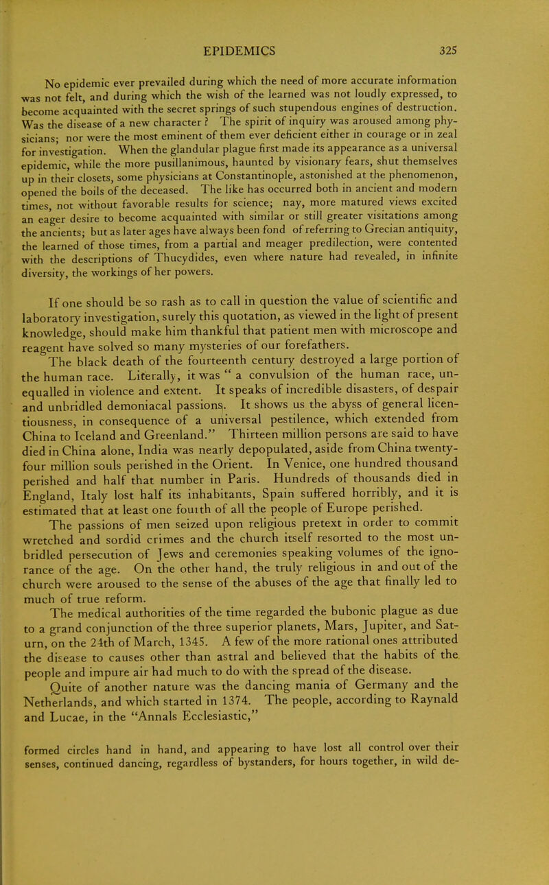 No epidemic ever prevailed during which the need of more accurate information was not felt, and during which the wish of the learned was not loudly expressed, to become acquainted with the secret springs of such stupendous engines of destruction. Was the disease of a new character ? The spirit of inquiry was aroused among phy- sicians- nor were the most eminent of them ever deficient either in courage or in zeal for investigation. When the glandular plague first made its appearance as a universal epidemic, while the more pusillanimous, haunted by visionary fears, shut themselves up in their closets, some physicians at Constantinople, astonished at the phenomenon, opened the boils of the deceased. The like has occurred both in ancient and modern times, not without favorable results for science; nay, more matured views excited an eager desire to become acquainted with similar or still greater visitations among the ancients; but as later ages have always been fond of referring to Grecian antiquity, the learned of those times, from a partial and meager predilection, were contented with the descriptions of Thucydides, even where nature had revealed, in infinite diversity, the workings of her powers. If one should be so rash as to call in question the value of scientific and laboratory investigation, surely this quotation, as viewed in the light of present knowledge, should make him thankful that patient men with microscope and reagent have solved so many mysteries of our forefathers. The black death of the fourteenth century destroyed a large portion of the human race. Literally, it was a convulsion of the human race, un- equalled in violence and extent. It speaks of incredible disasters, of despair and unbridled demoniacal passions. It shows us the abyss of general licen- tiousness, in consequence of a universal pestilence, which extended from China to Iceland and Greenland. Thirteen million persons are said to have died in China alone, India was nearly depopulated, aside from China twenty- four million souls perished in the Orient. In Venice, one hundred thousand perished and half that number in Paris. Hundreds of thousands died in England, Italy lost half its inhabitants, Spain suffered horribly, and it is estimated that at least one fouith of all the people of Europe perished. The passions of men seized upon religious pretext in order to commit wretched and sordid crimes and the church itself resorted to the most un- bridled persecution of Jews and ceremonies speaking volumes of the igno- rance of the age. On the other hand, the truly religious in and out of the church were aroused to the sense of the abuses of the age that finally led to much of true reform. The medical authorities of the time regarded the bubonic plague as due to a grand conjunction of the three superior planets, Mars, Jupiter, and Sat- urn, on the 24th of March, 1345. A few of the more rational ones attributed the disease to causes other than astral and believed that the habits of the people and impure air had much to do with the spread of the disease. Quite of another nature was the dancing mania of Germany and the Netherlands, and which started in 1374. The people, according to Raynald and Lucae, in the Annals Ecclesiastic, formed circles hand in hand, and appearing to have lost all control over their senses, continued dancing, regardless of bystanders, for hours together, in wild de-