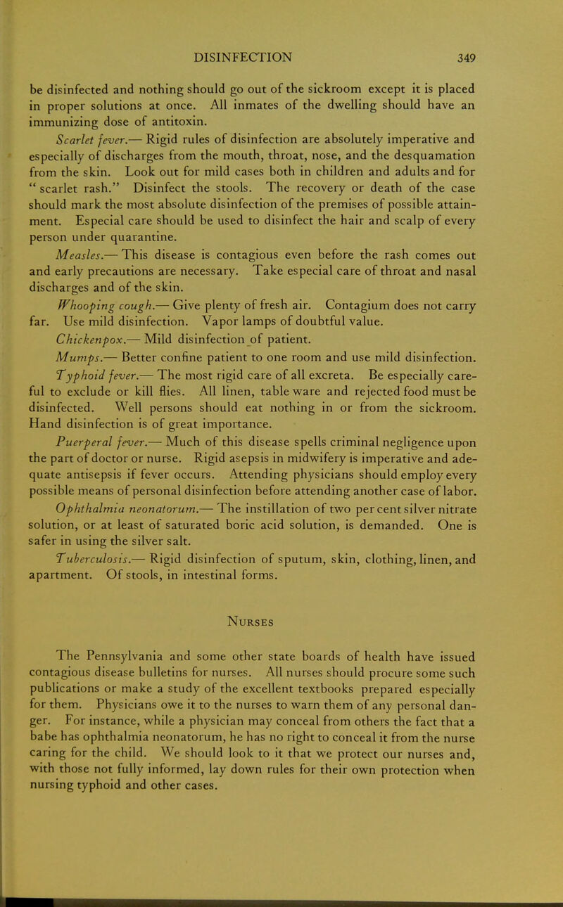 be disinfected and nothing should go out of the sickroom except it is placed in proper solutions at once. All inmates of the dwelling should have an immunizing dose of antitoxin. Scarlet fever.— Rigid rules of disinfection are absolutely imperative and especially of discharges from the mouth, throat, nose, and the desquamation from the skin. Look out for mild cases both in children and adults and for  scarlet rash. Disinfect the stools. The recovery or death of the case should mark the most absolute disinfection of the premises of possible attain- ment. Especial care should be used to disinfect the hair and scalp of every person under quarantine. Measles.— This disease is contagious even before the rash comes out and early precautions are necessary. Take especial care of throat and nasal discharges and of the skin. Whooping cough.— Give plenty of fresh air. Contagium does not carry far. Use mild disinfection. Vapor lamps of doubtful value. Chickenpox.— Mild disinfection of patient. Mumps.— Better confine patient to one room and use mild disinfection. Typhoid fever.— The most rigid care of all excreta. Be especially care- ful to exclude or kill flies. All linen, tableware and rejected food must be disinfected. Well persons should eat nothing in or from the sickroom. Hand disinfection is of great importance. Puerperal fever.— Much of this disease spells criminal negligence upon the part of doctor or nurse. Rigid asepsis in midwifery is imperative and ade- quate antisepsis if fever occurs. Attending physicians should employ every possible means of personal disinfection before attending another case of labor. Ophthalmia neonatorum.— The instillation of two per cent silver nitrate solution, or at least of saturated boric acid solution, is demanded. One is safer in using the silver salt. Tuberculosis.— Rigid disinfection of sputum, skin, clothing, linen, and apartment. Of stools, in intestinal forms. Nurses The Pennsylvania and some other state boards of health have issued contagious disease bulletins for nurses. All nurses should procure some such publications or make a study of the excellent textbooks prepared especially for them. Physicians owe it to the nurses to warn them of any personal dan- ger. For instance, while a physician may conceal from others the fact that a babe has ophthalmia neonatorum, he has no right to conceal it from the nurse caring for the child. We should look to it that we protect our nurses and, with those not fully informed, lay down rules for their own protection when nursing typhoid and other cases.