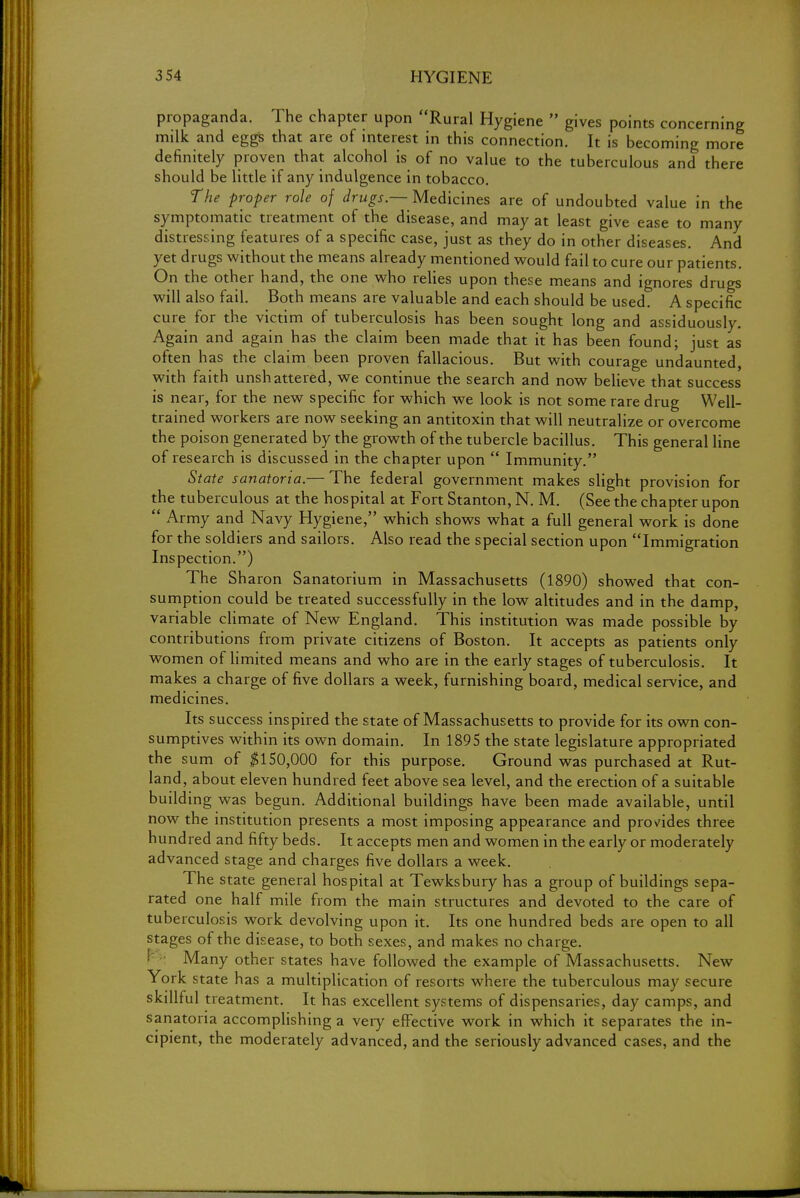 propaganda. The chapter upon Rural Hygiene  gives points concerning milk and eggs that are of interest in this connection. It is becoming more definitely proven that alcohol is of no value to the tuberculous and there should be little if any indulgence in tobacco. The proper role of drugs—Medicines are of undoubted value in the symptomatic treatment of the disease, and may at least give ease to many distressing features of a specific case, just as they do in other diseases. And yet drugs without the means already mentioned would fail to cure our patients. On the other hand, the one who relies upon these means and ignores drugs will also fail. Both means are valuable and each should be used. A specific cure for the victim of tuberculosis has been sought long and assiduously. Again and again has the claim been made that it has been found; just as often has the claim been proven fallacious. But with courage undaunted, with faith unshattered, we continue the search and now believe that success is near, for the new specific for which we look is not some rare drug Well- trained workers are now seeking an antitoxin that will neutralize or overcome the poison generated by the growth of the tubercle bacillus. This general line of research is discussed in the chapter upon  Immunity. State sanatoria.— The federal government makes slight provision for the tuberculous at the hospital at Fort Stanton, N. M. (See the chapter upon  Army and Navy Hygiene, which shows what a full general work is done for the soldiers and sailors. Also read the special section upon Immigration Inspection.) The Sharon Sanatorium in Massachusetts (1890) showed that con- sumption could be treated successfully in the low altitudes and in the damp, variable climate of New England. This institution was made possible by contributions from private citizens of Boston. It accepts as patients only women of limited means and who are in the early stages of tuberculosis. It makes a charge of five dollars a week, furnishing board, medical service, and medicines. Its success inspired the state of Massachusetts to provide for its own con- sumptives within its own domain. In 1895 the state legislature appropriated the sum of $150,000 for this purpose. Ground was purchased at Rut- land, about eleven hundred feet above sea level, and the erection of a suitable building was begun. Additional buildings have been made available, until now the institution presents a most imposing appearance and provides three hundred and fifty beds. It accepts men and women in the early or moderately advanced stage and charges five dollars a week. The state general hospital at Tewksbury has a group of buildings sepa- rated one half mile from the main structures and devoted to the care of tuberculosis work devolving upon it. Its one hundred beds are open to all stages of the disease, to both sexes, and makes no charge. Many other states have followed the example of Massachusetts. New York state has a multiplication of resorts where the tuberculous may secure skillful treatment. It has excellent systems of dispensaries, day camps, and sanatoria accomplishing a very effective work in which it separates the in- cipient, the moderately advanced, and the seriously advanced cases, and the