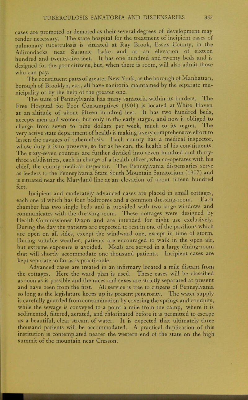 cases are promoted or demoted as their several degrees of development may render necessary. The state hospital for the treatment of incipient cases of pulmonary tuberculosis is situated at Ray Brook, Essex County, in the Adirondacks near Saranac Lake and at an elevation of sixteen hundred and twenty-five feet. It has one hundred and twenty beds and is designed for the poor citizens, but, when there is room, will also admit those who can pay. The constituent parts of greater New York, as the borough of Manhattan, borough of Brooklyn, etc., all have sanitoria maintained by the separate mu- nicipality or by the help of the greater one. The state of Pennsylvania has many sanatoria within its borders. The Free Hospital for Poor Consumptives (1901) is located at White Haven at an altitude of about fifteen hundred feet. It has two hundred beds, accepts men and women, but only in the early stages, and now is obliged to charge from seven to nine dollars per week, much to its regret. The very active state department of health is making a very comprehensive effort to lessen the ravages of tuberculosis. Each county has a medical inspector, whose duty it is to preserve, so far as he can, the health of his constituents. The sixty-seven counties are further divided into seven hundred and thirty- three subdistricts, each in charge of a health officer, who co-operates with his chief, the county medical inspector. The Pennsylvania dispensaries serve as feeders to the Pennsylvania State South Mountain Sanatorium (1907) and is situated near the Maryland line at an elevation of about fifteen hundred feet. Incipient and moderately advanced cases are placed in small cottages, each one of which has four bedrooms and a common dressing-room. Each chamber has two single beds and is provided with two large windows and communicates with the dressing-room. These cottages were designed by Health Commissioner Dixon and are intended for night use exclusively. During the day the patients are expected to rest in one of the pavilions which are open on all sides, except the windward one, except in time of storm. During suitable weather, patients are encouraged to walk in the open air, but extreme exposure is avoided. Meals are served in a large dining-room that will shortly accommodate one thousand patients. Incipient cases are kept separate so far as is practicable. Advanced cases are treated in an infirmary located a mile distant from the cottages. Here the ward plan is used. These cases will be classified as soon as is possible and the races and sexes are strictly separated at present and have been from the first. All service is free to citizens of Pennsylvania so long as the legislature keeps up its present generosity. The water supply is carefully guarded from contamination by covering the springs and conduits, while the sewage is conveyed to a point a mile from the camp, where it is sedimented, filtered, aerated, and chlorinated before it is permitted to escape as a beautiful, clear stream of water. It is expected that ultimately three thousand patients will be accommodated. A practical duplication of this institution is contemplated nearer the western end of the state on the high summit of the mountain near Cresson.