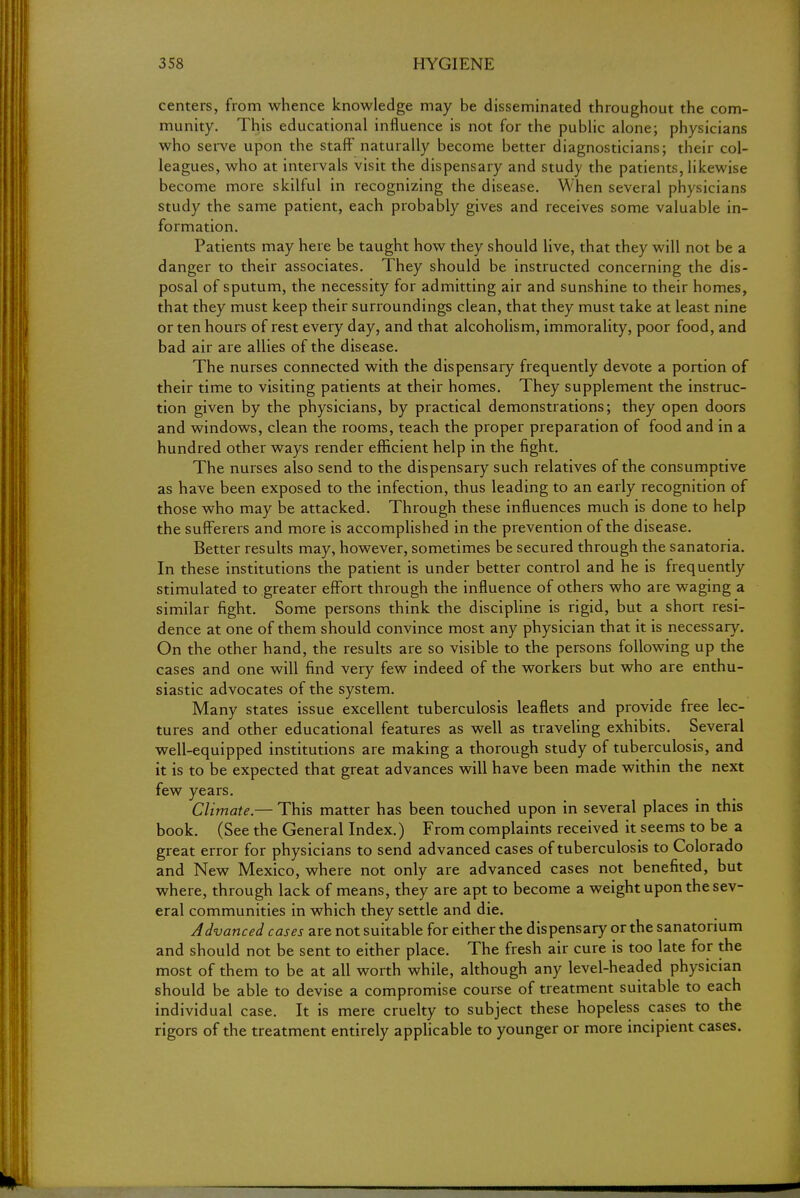 centers, from whence knowledge may be disseminated throughout the com- munity. This educational influence is not for the public alone; physicians who serve upon the staff naturally become better diagnosticians; their col- leagues, who at intervals visit the dispensary and study the patients, likewise become more skilful in recognizing the disease. When several physicians study the same patient, each probably gives and receives some valuable in- formation. Patients may here be taught how they should live, that they will not be a danger to their associates. They should be instructed concerning the dis- posal of sputum, the necessity for admitting air and sunshine to their homes, that they must keep their surroundings clean, that they must take at least nine or ten hours of rest every day, and that alcoholism, immorality, poor food, and bad air are allies of the disease. The nurses connected with the dispensary frequently devote a portion of their time to visiting patients at their homes. They supplement the instruc- tion given by the physicians, by practical demonstrations; they open doors and windows, clean the rooms, teach the proper preparation of food and in a hundred other ways render efficient help in the fight. The nurses also send to the dispensary such relatives of the consumptive as have been exposed to the infection, thus leading to an early recognition of those who may be attacked. Through these influences much is done to help the sufferers and more is accomplished in the prevention of the disease. Better results may, however, sometimes be secured through the sanatoria. In these institutions the patient is under better control and he is frequently stimulated to greater effort through the influence of others who are waging a similar fight. Some persons think the discipline is rigid, but a short resi- dence at one of them should convince most any physician that it is necessary. On the other hand, the results are so visible to the persons following up the cases and one will find very few indeed of the workers but who are enthu- siastic advocates of the system. Many states issue excellent tuberculosis leaflets and provide free lec- tures and other educational features as well as traveling exhibits. Several well-equipped institutions are making a thorough study of tuberculosis, and it is to be expected that great advances will have been made within the next few years. Climate.— This matter has been touched upon in several places in this book. (See the General Index.) From complaints received it seems to be a great error for physicians to send advanced cases of tuberculosis to Colorado and New Mexico, where not only are advanced cases not benefited, but where, through lack of means, they are apt to become a weight upon the sev- eral communities in which they settle and die. Advanced cases are not suitable for either the dispensary or the sanatorium and should not be sent to either place. The fresh air cure is too late for the most of them to be at all worth while, although any level-headed physician should be able to devise a compromise course of treatment suitable to each individual case. It is mere cruelty to subject these hopeless cases to the rigors of the treatment entirely applicable to younger or more incipient cases.