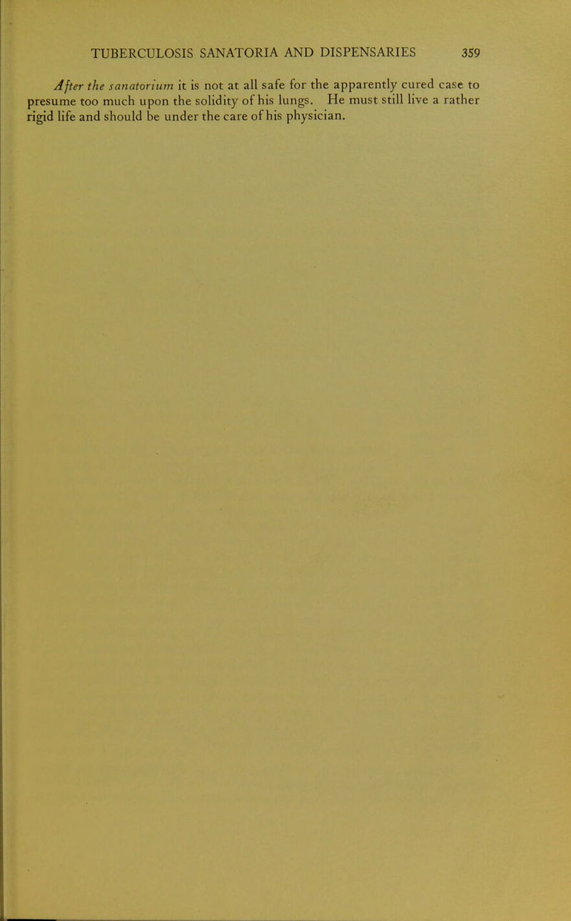 After the sanatorium it is not at all safe for the apparently cured case to presume too much upon the solidity of his lungs. He must still live a rather rigid life and should be under the care of his physician.