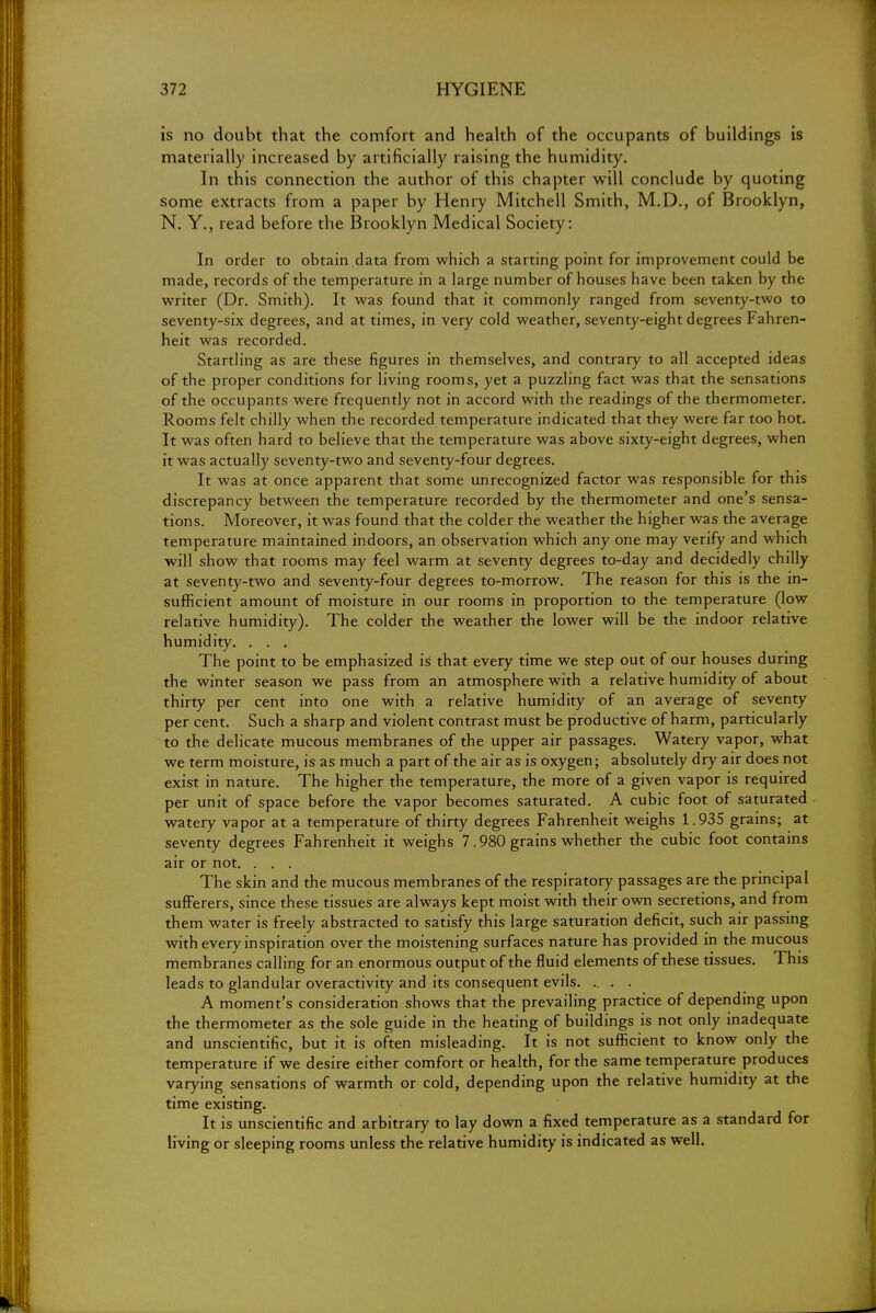is no doubt that the comfort and health of the occupants of buildings is materially increased by artificially raising the humidity. In this connection the author of this chapter will conclude by quoting some extracts from a paper by Henry Mitchell Smith, M.D., of Brooklyn, N. Y., read before the Brooklyn Medical Society: In order to obtain data from which a starting point for improvement could be made, records of the temperature in a large number of houses have been taken by the writer (Dr. Smith). It was found that it commonly ranged from seventy-two to seventy-six degrees, and at times, in very cold weather, seventy-eight degrees Fahren- heit was recorded. Startling as are these figures in themselves, and contrary to all accepted ideas of the proper conditions for living rooms, yet a puzzling fact was that the sensations of the occupants were frequently not in accord with the readings of the thermometer. Rooms felt chilly when the recorded temperature indicated that they were far too hot. It was often hard to believe that the temperature was above sixty-eight degrees, when it was actually seventy-two and seventy-four degrees. It was at once apparent that some unrecognized factor was responsible for this discrepancy between the temperature recorded by the thermometer and one's sensa- tions. Moreover, it was found that the colder the weather the higher was the average temperature maintained indoors, an observation which any one may verify and which will show that rooms may feel warm at seventy degrees to-day and decidedly chilly at seventy-two and seventy-four degrees to-morrow. The reason for this is the in- sufficient amount of moisture in our rooms in proportion to the temperature (low relative humidity). The colder the weather the lower will be the indoor relative humidity. . . . The point to be emphasized is that every time we step out of our houses during the winter season we pass from an atmosphere with a relative humidity of about thirty per cent into one with a relative humidity of an average of seventy per cent. Such a sharp and violent contrast must be productive of harm, particularly to the delicate mucous membranes of the upper air passages. Watery vapor, what we term moisture, is as much a part of the air as is oxygen; absolutely dry air does not exist in nature. The higher the temperature, the more of a given vapor is required per unit of space before the vapor becomes saturated. A cubic foot of saturated watery vapor at a temperature of thirty degrees Fahrenheit weighs 1.935 grains; at seventy degrees Fahrenheit it weighs 7.980 grains whether the cubic foot contains air or not. . . . The skin and the mucous membranes of the respiratory passages are the principal sufferers, since these tissues are always kept moist with their own secretions, and from them water is freely abstracted to satisfy this large saturation deficit, such air passing with every inspiration over the moistening surfaces nature has provided in the mucous membranes calling for an enormous output of the fluid elements of these tissues. This leads to glandular overactivity and its consequent evils. .. . . A moment's consideration shows that the prevailing practice of depending upon the thermometer as the sole guide in the heating of buildings is not only inadequate and unscientific, but it is often misleading. It is not sufficient to know only the temperature if we desire either comfort or health, for the same temperature produces varying sensations of warmth or cold, depending upon the relative humidity at the time existing. It is unscientific and arbitrary to lay down a fixed temperature as a standard for living or sleeping rooms unless the relative humidity is indicated as well.