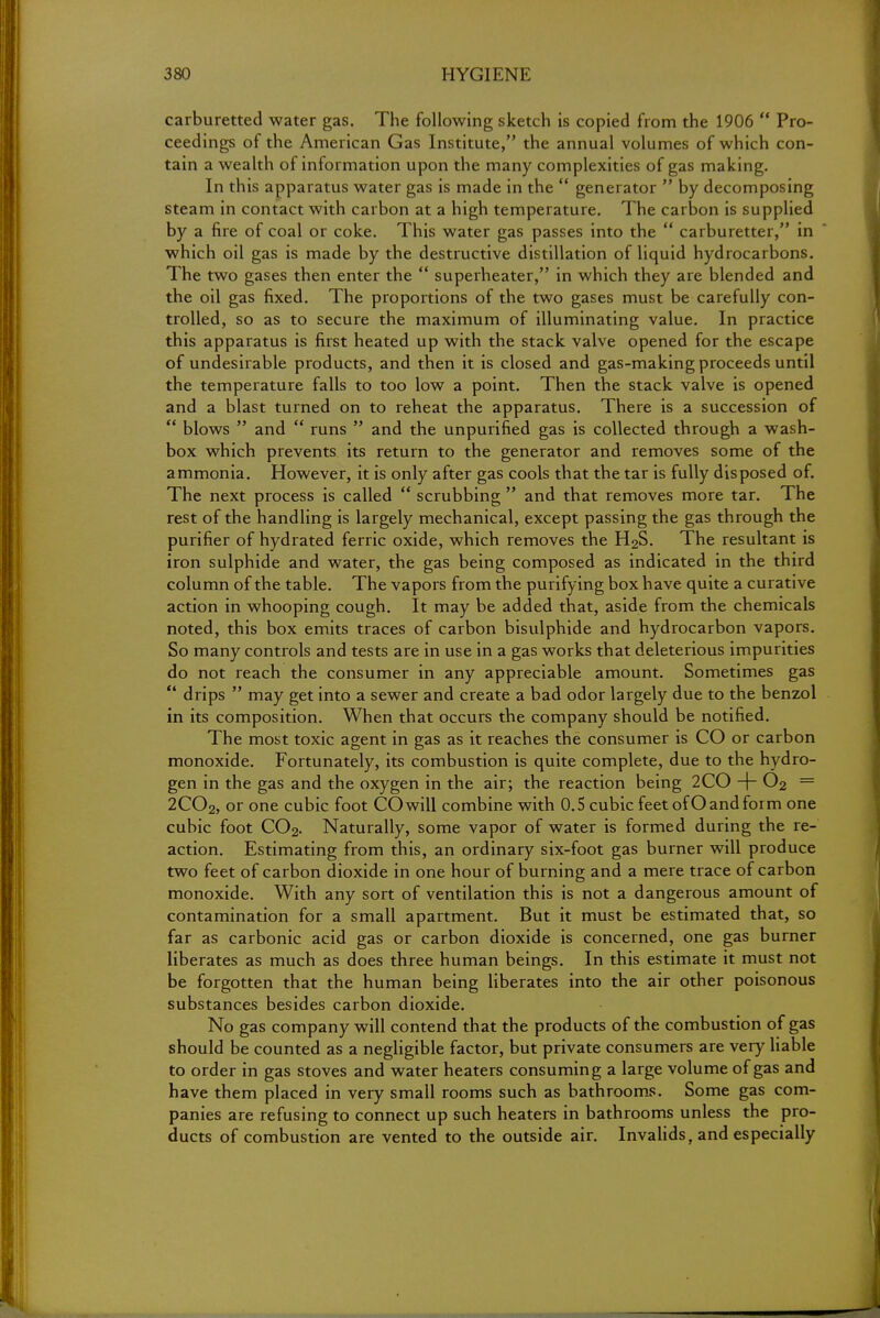 carburetted water gas. The following sketch is copied from the 1906  Pro- ceedings of the American Gas Institute, the annual volumes of which con- tain a wealth of information upon the many complexities of gas making. In this apparatus water gas is made in the  generator  by decomposing steam in contact with carbon at a high temperature. The carbon is supplied by a fire of coal or coke. This water gas passes into the  carburetter, in which oil gas is made by the destructive distillation of liquid hydrocarbons. The two gases then enter the  superheater, in which they are blended and the oil gas fixed. The proportions of the two gases must be carefully con- trolled, so as to secure the maximum of illuminating value. In practice this apparatus is first heated up with the stack valve opened for the escape of undesirable products, and then it is closed and gas-making proceeds until the temperature falls to too low a point. Then the stack valve is opened and a blast turned on to reheat the apparatus. There is a succession of  blows  and  runs  and the unpurified gas is collected through a wash- box which prevents its return to the generator and removes some of the ammonia. However, it is only after gas cools that the tar is fully disposed of. The next process is called  scrubbing  and that removes more tar. The rest of the handling is largely mechanical, except passing the gas through the purifier of hydrated ferric oxide, which removes the H2S. The resultant is iron sulphide and water, the gas being composed as indicated in the third column of the table. The vapors from the purifying box have quite a curative action in whooping cough. It may be added that, aside from the chemicals noted, this box emits traces of carbon bisulphide and hydrocarbon vapors. So many controls and tests are in use in a gas works that deleterious impurities do not reach the consumer in any appreciable amount. Sometimes gas  drips  may get into a sewer and create a bad odor largely due to the benzol in its composition. When that occurs the company should be notified. The most toxic agent in gas as it reaches the consumer is CO or carbon monoxide. Fortunately, its combustion is quite complete, due to the hydro- gen in the gas and the oxygen in the air; the reaction being 2CO -\- 02 — 2C02, or one cubic foot CO will combine with 0.5 cubic feet ofO and form one cubic foot C02. Naturally, some vapor of water is formed during the re- action. Estimating from this, an ordinary six-foot gas burner will produce two feet of carbon dioxide in one hour of burning and a mere trace of carbon monoxide. With any sort of ventilation this is not a dangerous amount of contamination for a small apartment. But it must be estimated that, so far as carbonic acid gas or carbon dioxide is concerned, one gas burner liberates as much as does three human beings. In this estimate it must not be forgotten that the human being liberates into the air other poisonous substances besides carbon dioxide. No gas company will contend that the products of the combustion of gas should be counted as a negligible factor, but private consumers are very liable to order in gas stoves and water heaters consuming a large volume of gas and have them placed in very small rooms such as bathrooms. Some gas com- panies are refusing to connect up such heaters in bathrooms unless the pro- ducts of combustion are vented to the outside air. Invalids, and especially