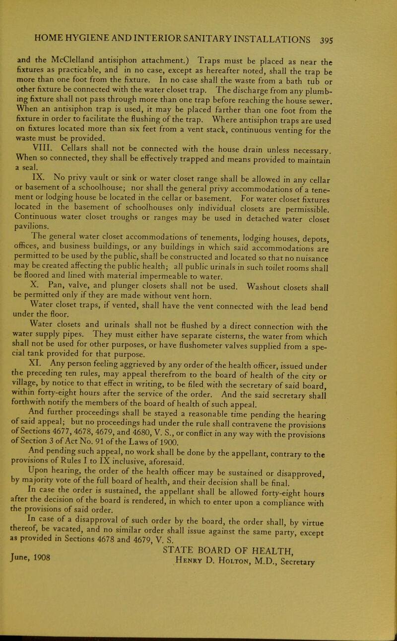 and the McClelland antisiphon attachment.) Traps must be placed as near the fixtures as practicable, and in no case, except as hereafter noted, shall the trap be more than one foot from the fixture. In no case shall the waste from a bath tub or other fixture be connected with the water closet trap. The discharge from any plumb- ing fixture shall not pass through more than one trap before reaching the house sewer. When an antisiphon trap is used, it may be placed farther than one foot from the fixture in order to facilitate the flushing of the trap. Where antisiphon traps are used on fixtures located more than six feet from a vent stack, continuous venting for the waste must be provided. VIII. Cellars shall not be connected with the house drain unless necessary. When so connected, they shall be effectively trapped and means provided to maintain a sea IX. No privy vault or sink or water closet range shall be allowed in any cellar or basement of a schoolhouse; nor shall the general privy accommodations of a tene- ment or lodging house be located in the cellar or basement. For water closet fixtures located in the basement of schoolhouses only individual closets are permissible. Continuous water closet troughs or ranges may be used in detached water closet pavilions. The general water closet accommodations of tenements, lodging houses, depots, offices, and business buildings, or any buildings in which said accommodations are' permitted to be used by the public, shall be constructed and located so that no nuisance may be created affecting the public health; all public urinals in such toilet rooms shall be floored and lined with material impermeable to water. X. Pan, valve, and plunger closets shall not be used. Washout closets shall be permitted only if they are made without vent horn. Water closet traps, if vented, shall have the vent connected with the lead bend under the floor. Water closets and urinals shall not be flushed by a direct connection with the water supply pipes. They must either have separate cisterns, the water from which shall not be used for other purposes, or have flushometer valves supplied from a spe- cial tank provided for that purpose. XL Any person feeling aggrieved by any order of the health officer, issued under the preceding ten rules, may appeal therefrom to the board of health of the city or village, by notice to that effect in writing, to be filed with the secretary of said board, within forty-eight hours after the service of the order. And the said secretary shall forthwith notify the members of the board of health of such appeal. And further proceedings shall be stayed a reasonable time pending the hearing of said appeal; but no proceedings had under the rule shall contravene the provisions of Sections 4677, 4678, 4679, and 4680, V. S., or conflict in any way with the provisions of Section 3 of Act No. 91 of the Laws of 1900. And pending such appeal, no work shall be done by the appellant, contrary to the provisions of Rules I to IX inclusive, aforesaid. Upon hearing, the order of the health officer may be sustained or disapproved by majority vote of the full board of health, and their decision shall be final. In case the order is sustained, the appellant shall be allowed forty-eight hours after the decision of the board is rendered, in which to enter upon a compliance with the provisions of said order. In case of a disapproval of such order by the board, the order shall, by virtue thereof, be vacated, and no similar order shall issue against the same party except as provided m Sections 4678 and 4679, V. S. STATE BOARD OF HEALTH, June' 1908 Henry D. Holton, M.D., Secretary