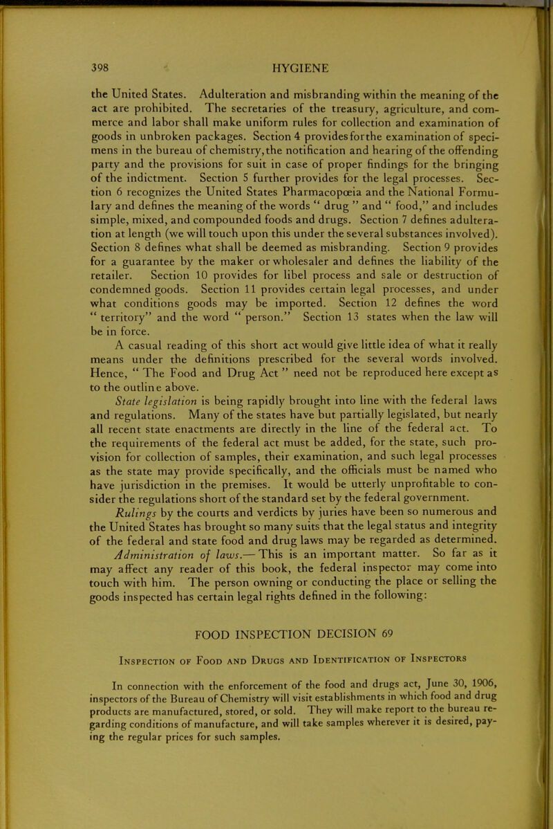 the United States. Adulteration and misbranding within the meaning of the act are prohibited. The secretaries of the treasury, agriculture, and com- merce and labor shall make uniform rules for collection and examination of goods in unbroken packages. Section 4 provides forthe examination of speci- mens in the bureau of chemistry, the notification and hearing of the offending party and the provisions for suit in case of proper findings for the bringing of the indictment. Section 5 further provides for the legal processes. Sec- tion 6 recognizes the United States Pharmacopoeia and the National Formu- lary and defines the meaning of the words  drug  and  food, and includes simple, mixed, and compounded foods and drugs. Section 7 defines adultera- tion at length (we will touch upon this under the several substances involved). Section 8 defines what shall be deemed as misbranding. Section 9 provides for a guarantee by the maker or wholesaler and defines the liability of the retailer. Section 10 provides for libel process and sale or destruction of condemned goods. Section 11 provides certain legal processes, and under what conditions goods may be imported. Section 12 defines the word  territory and the word  person. Section 13 states when the law will be in force. A casual reading of this short act would give little idea of what it really means under the definitions prescribed for the several words involved. Hence,  The Food and Drug Act  need not be reproduced here except as to the outline above. State legislation is being rapidly brought into line with the federal laws and regulations. Many of the states have but partially legislated, but nearly all recent state enactments are directly in the line of the federal act. To the requirements of the federal act must be added, for the state, such pro- vision for collection of samples, their examination, and such legal processes as the state may provide specifically, and the officials must be named who have jurisdiction in the premises. It would be utterly unprofitable to con- sider the regulations short of the standard set by the federal government. Rulings by the courts and verdicts by juries have been so numerous and the United States has brought so many suits that the legal status and integrity of the federal and state food and drug laws may be regarded as determined. Administration of laws.— This is an important matter. So far as it may affect any reader of this book, the federal inspector may come into touch with him. The person owning or conducting the place or selling the goods inspected has certain legal rights defined in the following: FOOD INSPECTION DECISION 69 Inspection of Food and Drugs and Identification of Inspectors In connection with the enforcement of the food and drugs act, June 30, 1906, inspectors of the Bureau of Chemistry will visit establishments in which food and drug products are manufactured, stored, or sold. They will make report to the bureau re- garding conditions of manufacture, and will take samples wherever it is desired, pay- ing the regular prices for such samples.