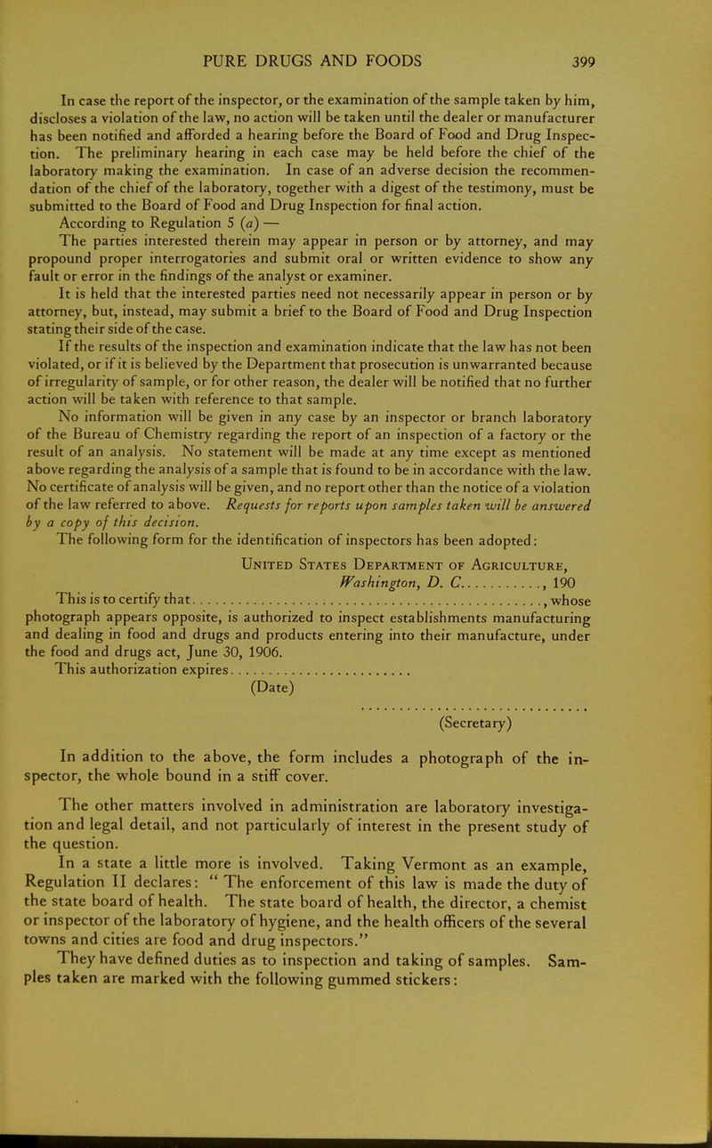 In case the report of the inspector, or the examination of the sample taken by him, discloses a violation of the law, no action will be taken until the dealer or manufacturer has been notified and afforded a hearing before the Board of Food and Drug Inspec- tion. The preliminary hearing in each case may be held before the chief of the laboratory making the examination. In case of an adverse decision the recommen- dation of the chief of the laboratory, together with a digest of the testimony, must be submitted to the Board of Food and Drug Inspection for final action. According to Regulation 5 (a) — The parties interested therein may appear in person or by attorney, and may propound proper interrogatories and submit oral or written evidence to show any fault or error in the findings of the analyst or examiner. It is held that the interested parties need not necessarily appear in person or by attorney, but, instead, may submit a brief to the Board of Food and Drug Inspection stating their side of the case. If the results of the inspection and examination indicate that the law has not been violated, or if it is believed by the Department that prosecution is unwarranted because of irregularity of sample, or for other reason, the dealer will be notified that no further action will be taken with reference to that sample. No information will be given in any case by an inspector or branch laboratory of the Bureau of Chemistry regarding the report of an inspection of a factory or the result of an analysis. No statement will be made at any time except as mentioned above regarding the analysis of a sample that is found to be in accordance with the law. No certificate of analysis will be given, and no report other than the notice of a violation of the law referred to above. Requests for reports upon samples taken will be answered by a copy of this decision. The following form for the identification of inspectors has been adopted: United States Department of Agriculture, Washington, D. C ,190 This is to certify that f whose photograph appears opposite, is authorized to inspect establishments manufacturing and dealing in food and drugs and products entering into their manufacture, under the food and drugs act, June 30, 1906. This authorization expires (Date) (Secretary) In addition to the above, the form includes a photograph of the in- spector, the whole bound in a stiff cover. The other matters involved in administration are laboratory investiga- tion and legal detail, and not particularly of interest in the present study of the question. In a state a little more is involved. Taking Vermont as an example, Regulation II declares:  The enforcement of this law is made the duty of the state board of health. The state board of health, the director, a chemist or inspector of the laboratory of hygiene, and the health officers of the several towns and cities are food and drug inspectors. They have defined duties as to inspection and taking of samples. Sam- ples taken are marked with the following gummed stickers: