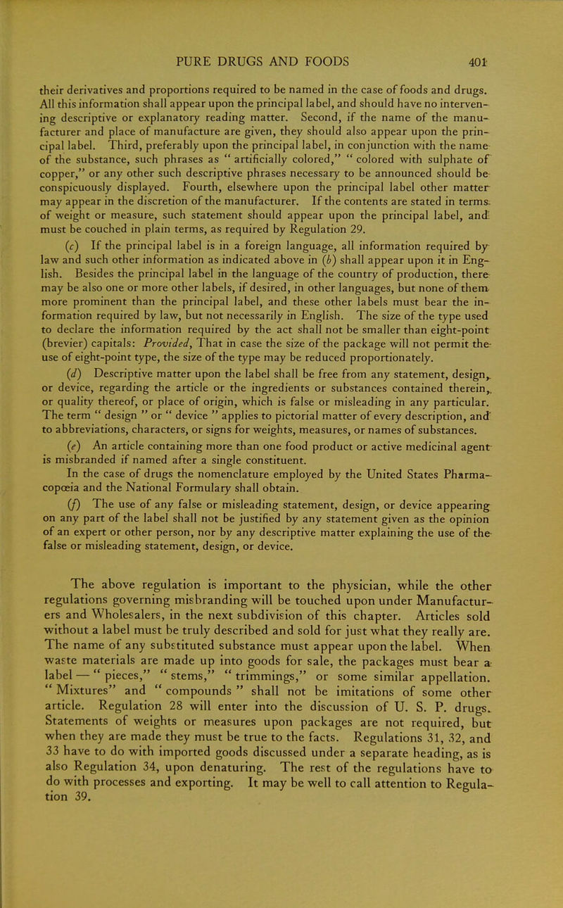their derivatives and proportions required to be named in the case of foods and drugs. All this information shall appear upon the principal label, and should have no interven- ing descriptive or explanatory reading matter. Second, if the name of the manu- facturer and place of manufacture are given, they should also appear upon the prin- cipal label. Third, preferably upon the principal label, in conjunction with the name of the substance, such phrases as  artificially colored,  colored with sulphate of copper, or any other such descriptive phrases necessary to be announced should be conspicuously displayed. Fourth, elsewhere upon the principal label other matter may appear in the discretion of the manufacturer. If the contents are stated in terms, of weight or measure, such statement should appear upon the principal label, and must be couched in plain terms, as required by Regulation 29. (c) If the principal label is in a foreign language, all information required by law and such other information as indicated above in (b) shall appear upon it in Eng- lish. Besides the principal label in the language of the country of production, there may be also one or more other labels, if desired, in other languages, but none of them more prominent than the principal label, and these other labels must bear the in- formation required by law, but not necessarily in English. The size of the type used to declare the information required by the act shall not be smaller than eight-point (brevier) capitals: Provided, That in case the size of the package will not permit the use of eight-point type, the size of the type may be reduced proportionately. (d) Descriptive matter upon the label shall be free from any statement, design,, or device, regarding the article or the ingredients or substances contained therein,, or quality thereof, or place of origin, which is false or misleading in any particular. The term  design  or  device  applies to pictorial matter of every description, and' to abbreviations, characters, or signs for weights, measures, or names of substances. (e) An article containing more than one food product or active medicinal agent is misbranded if named after a single constituent. In the case of drugs the nomenclature employed by the United States Pharma- copoeia and the National Formulary shall obtain. (/) The use of any false or misleading statement, design, or device appearing on any part of the label shall not be justified by any statement given as the opinion of an expert or other person, nor by any descriptive matter explaining the use of the false or misleading statement, design, or device. The above regulation is important to the physician, while the other regulations governing misbranding will be touched upon under Manufactur- ers and Wholesalers, in the next subdivision of this chapter. Articles sold without a label must be truly described and sold for just what they really are. The name of any substituted substance must appear upon the label. When waste materials are made up into goods for sale, the packages must bear a label —  pieces,  stems,  trimmings, or some similar appellation.  Mixtures and  compounds  shall not be imitations of some other article. Regulation 28 will enter into the discussion of U. S. P. drugs. Statements of weights or measures upon packages are not required, but when they are made they must be true to the facts. Regulations 31, 32, and 33 have to do with imported goods discussed under a separate heading, as is also Regulation 34, upon denaturing. The rest of the regulations have to do with processes and exporting. It may be well to call attention to Regula- tion 39.
