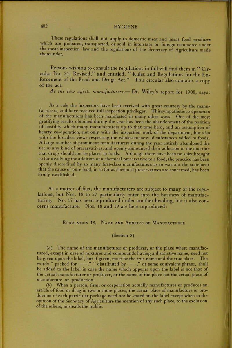 These regulations shall not apply to domestic meat and meat food products which are prepared, transported, or sold in interstate or foreign commerce under the meat-inspection law and the regulations of the Secretary of Agriculture made thereunder. Persons wishing to consult the regulations in full will find them in  Cir- cular No. 21, Revised, and entitled,  Rules and Regulations for the En- forcement of the Food and Drugs Act. This circular also contains a copy of the act. As the law affects manufacturers.— Dr. Wiley's report for 1908, says: As a rule the inspectors have been received with great courtesy by the manu- facturers, and have received full inspection privileges. Thissympatheticco-operation of the manufacturers has been manifested in many other ways. One of the most gratifying results obtained during the year has been the abandonment of the position of hostility which many manufacturers up to that time held, and an assumption of hearty co-operation, not only with the inspection work of the department, but also with the broadest views respecting the wholesomeness of substances added to foods. A large number of prominent manufacturers during the year entirely abandoned the use of any kind of preservatives, and openly announced their adhesion to the doctrine that drugs should not be placed in foods. Although there have been no suits brought so far involving the addition of a chemical preservative to a food, the practice has been openly discredited by so many first-class manufacturers as to warrant the statement that the cause of pure food, in so far as chemical preservatives are concerned, has been firmly established. As a matter of fact, the manufacturers are subject to many of the regu- lations, but Nos. 18 to 27 particularly enter into the business of manufac- turing. No. 17 has been reproduced under another heading, but it also con- cerns manufacture. Nos. 18 and 19 are here reproduced: Regulation 18. Name and Address of Manufacturer (Section 8) (a) The name of the manufacturer or producer, or the place where manufac- tured, except in case of mixtures and compounds having a distinctive name, need not be given upon the label, but if given, must be the true name and the true place. The words  packed for ,  distributed by or some equivalent phrase, shall be added to the label in case the name which appears upon the label is not that of the actual manufacturer or producer, or the name of the place not the actual place of manufacture or production. (b) When a person, firm, or corporation actually manufactures or produces an article of food or drug in two or more places, the actual place of manufacture or pro- duction of each particular package need not be stated on the label except when in the opinion of the Secretary of Agriculture the mention of any such place, to the exclusion of the others, misleads the public.