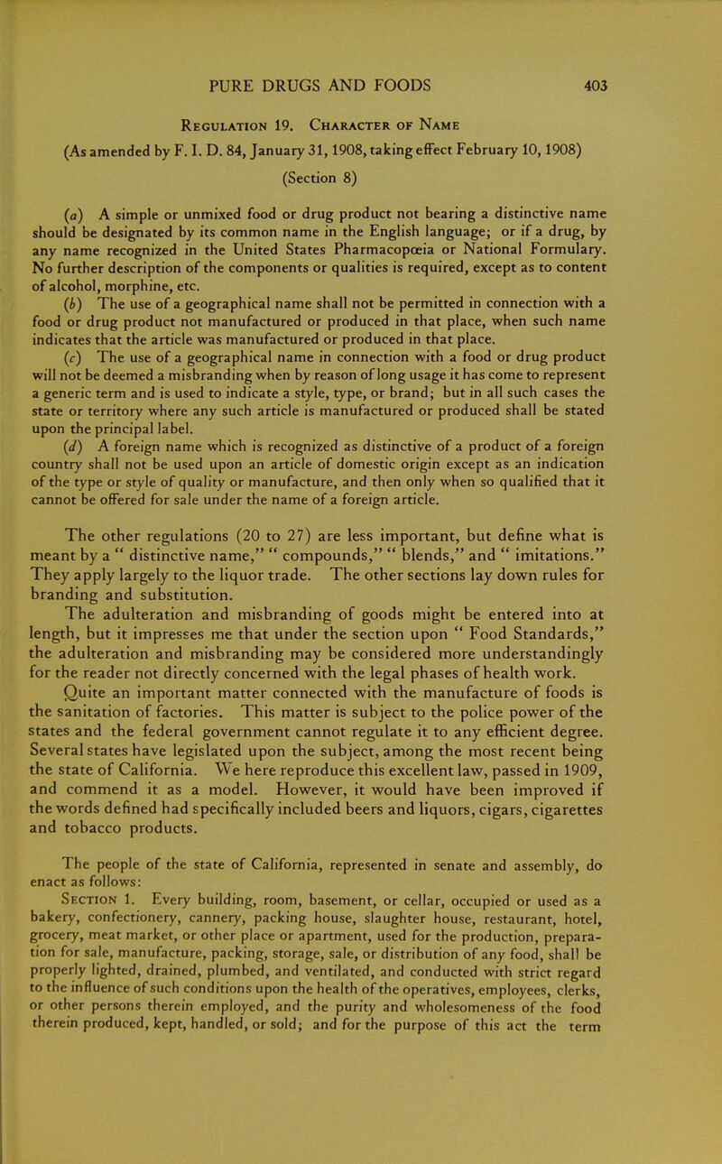Regulation 19. Character of Name (As amended by F. I. D. 84, January 31,1908, taking effect February 10,1908) (Section 8) (a) A simple or unmixed food or drug product not bearing a distinctive name should be designated by its common name in the English language; or if a drug, by any name recognized in the United States Pharmacopoeia or National Formulary. No further description of the components or qualities is required, except as to content of alcohol, morphine, etc. (b) The use of a geographical name shall not be permitted in connection with a food or drug product not manufactured or produced in that place, when such name indicates that the article was manufactured or produced in that place. (c) The use of a geographical name in connection with a food or drug product will not be deemed a misbranding when by reason of long usage it has come to represent a generic term and is used to indicate a style, type, or brand; but in all such cases the state or territory where any such article is manufactured or produced shall be stated upon the principal label. (d) A foreign name which is recognized as distinctive of a product of a foreign country shall not be used upon an article of domestic origin except as an indication of the type or style of quality or manufacture, and then only when so qualified that it cannot be offered for sale under the name of a foreign article. The other regulations (20 to 27) are less important, but define what is meant by a  distinctive name,  compounds,  blends, and  imitations. They apply largely to the liquor trade. The other sections lay down rules for branding and substitution. The adulteration and misbranding of goods might be entered into at length, but it impresses me that under the section upon  Food Standards, the adulteration and misbranding may be considered more understandingly for the reader not directly concerned with the legal phases of health work. Quite an important matter connected with the manufacture of foods is the sanitation of factories. This matter is subject to the police power of the states and the federal government cannot regulate it to any efficient degree. Several states have legislated upon the subject, among the most recent being the state of California. We here reproduce this excellent law, passed in 1909, and commend it as a model. However, it would have been improved if the words defined had specifically included beers and liquors, cigars, cigarettes and tobacco products. The people of the state of California, represented in senate and assembly, do enact as follows: Section 1. Every building, room, basement, or cellar, occupied or used as a bakery, confectionery, cannery, packing house, slaughter house, restaurant, hotel, grocery, meat market, or other place or apartment, used for the production, prepara- tion for sale, manufacture, packing, storage, sale, or distribution of any food, shall be properly lighted, drained, plumbed, and ventilated, and conducted with strict regard to the influence of such conditions upon the health of the operatives, employees, clerks, or other persons therein employed, and the purity and wholesomeness of the food therein produced, kept, handled, or sold; and for the purpose of this act the term