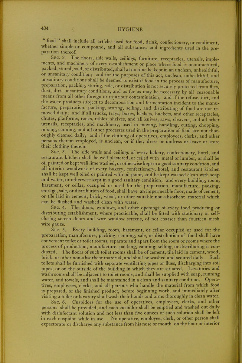 food  shall include all articles used for food, drink, confectionery, or condiment, whether simple or compound, and all substances and ingredients used in the pre- paration thereof. Sec. 2. The floors, side walls, ceilings, furniture, receptacles, utensils, imple- ments, and machinery of every establishment or place where food is manufactured, packed, stored, sold, or distributed, shall at no time be kept in an unclean, unhealthful, or unsanitary condition; and for the purposes of this act, unclean, unhealthful, and unsanitary conditions shall be deemed to exist if food in the process of manufacture, preparation, packing, storing, sale, or distribution is not securely protected from flies, dust, dirt, unsanitary conditions, and as far as may be necessary by all reasonable means from all other foreign or injurious contamination; and if the refuse, dirt, and the waste products subject to decomposition and fermentation incident to the manu- facture, preparation, packing, storing, selling, and distributing of food are not re- moved daily; and if all trucks, trays, boxes, baskets, buckets, and other receptacles, chutes, platforms, racks, tables, shelves, and all knives, saws, cleavers, and all other utensils, receptacles, and machinery, used in moving, handling, cutting, chopping, mixing, canning, and all other processes used in the preparation of food are not thor- oughly cleaned daily; and if the clothing of operatives, employees, clerks, and other persons therein employed, is unclean, or if they dress or undress or leave or store their clothing therein. Sec. 3. The side walls and ceilings of every bakery, confectionery, hotel, and restaurant kitchen shall be well plastered, or ceiled with metal or lumber, or shall be oil painted or kept well lime washed, or otherwise kept in a good sanitary condition, and all interior woodwork of every bakery, confectionery, hotel, and restaurant kitchen shall be kept well oiled or painted with oil paint, and be kept washed clean with soap and water, or otherwise kept in a good sanitary condition; and every building, room, basement, or cellar, occupied or used for the preparation, manufacture, packing, storage, sale, or distribution of food, shall have an impermeable floor, made of cement, or tile laid in cement, brick, wood, or other suitable non-absorbent material which can be flushed and washed clean with water. Sec. 4. The doors, windows, and other openings of every food producing or distributing establishment, where practicable, shall be fitted with stationary or self- closing screen doors and wire window screens, of not coarser than fourteen mesh wire gauze. Sec. 5. Every building, room, basement, or cellar occupied or used for the preparation, manufacture, packing, canning, sale, or distribution of food shall have convenient toilet or toilet rooms, separate and apart from the room or rooms where the process of production, manufacture, packing, canning, selling, or distributing is con- ducted. The floors of such toilet rooms shall be of cement, tile laid in cement, wood, brick, or other non-absorbent material, and shall be washed and scoured daily. Such toilets shall be furnished with separate ventilating pipes or flues, discharging into soil pipes, or on the outside of the building in which they are situated. Lavatories and washrooms shall be adjacent to toilet rooms, and shall be supplied with soap, running water, and towels, and shall be maintained in a clean and sanitary condition. Opera- tives, employees, clerks, and all persons who handle the material from which food is prepared, or the finished product, before beginning work, and immediately after visiting a toilet or lavatory shall wash their hands and arms thoroughly in clean water. Sec. 6. Cuspidors for the use of operatives, employees, clerks, and other persons shall be provided, and each cuspidor shall be emptied and washed out daily with disinfectant solution and not less than five ounces of such solution shall be left in each cuspidor while in use. No operative, employee, clerk, or other person shall expectorate or discharge any substance from his nose or mouth on the floor or interior