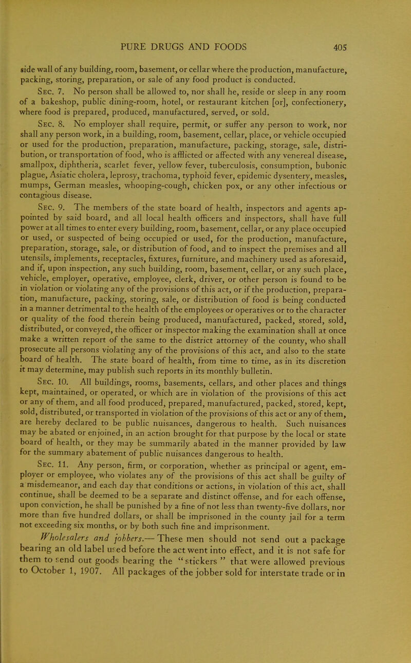 side wall of any building, room, basement, or cellar where the production, manufacture, packing, storing, preparation, or sale of any food product is conducted. Sec. 7. No person shall be allowed to, nor shall he, reside or sleep in any room of a bakeshop, public dining-room, hotel, or restaurant kitchen [or], confectionery, where food is prepared, produced, manufactured, served, or sold. Sec. 8. No employer shall require, permit, or suffer any person to work, nor shall any person work, in a building, room, basement, cellar, place, or vehicle occupied or used for the production, preparation, manufacture, packing, storage, sale, distri- bution, or transportation of food, who is afflicted or affected with any venereal disease, smallpox, diphtheria, scarlet fever, yellow fever, tuberculosis, consumption, bubonic plague, Asiatic cholera, leprosy, trachoma, typhoid fever, epidemic dysentery, measles, mumps, German measles, whooping-cough, chicken pox, or any other infectious or contagious disease. Sec. 9. The members of the state board of health, inspectors and agents ap- pointed by said board, and all local health officers and inspectors, shall have full power at all times to enter every building, room, basement, cellar, or any place occupied or used, or suspected of being occupied or used, for the production, manufacture, preparation, storage, sale, or distribution of food, and to inspect the premises and all utensils, implements, receptacles, fixtures, furniture, and machinery used as aforesaid, and if, upon inspection, any such building, room, basement, cellar, or any such place, vehicle, employer, operative, employee, clerk, driver, or other person is found to be in violation or violating any of the provisions of this act, or if the production, prepara- tion, manufacture, packing, storing, sale, or distribution of food is being conducted in a manner detrimental to the health of the employees or operatives or to the character or quality of the food therein being produced, manufactured, packed, stored, sold, distributed, or conveyed, the officer or inspector making the examination shall at once make a written report of the same to the district attorney of the county, who shall prosecute all persons violating any of the provisions of this act, and also to the state board of health. The state board of health, from time to time, as in its discretion it may determine, may publish such reports in its monthly bulletin. Sec. 10. All buildings, rooms, basements, cellars, and other places and things kept, maintained, or operated, or which are in violation of the provisions of this act or any of them, and all food produced, prepared, manufactured, packed, stored, kept, sold, distributed, or transported in violation of the provisions of this act or any of them, are hereby declared to be public nuisances, dangerous to health. Such nuisances may be abated or enjoined, in an action brought for that purpose by the local or state board of health, or they may be summarily abated in the manner provided by law for the summary abatement of public nuisances dangerous to health. Sec. 11. Any person, firm, or corporation, whether as principal or agent, em- ployer or employee, who violates any of the provisions of this act shall be guilty of a misdemeanor, and each day that conditions or actions, in violation of this act, shall continue, shall be deemed to be a separate and distinct offense, and for each offense, upon conviction, he shall be punished by a fine of not less than twenty-five dollars, nor more than five hundred dollars, or shall be imprisoned in the county jail for a term not exceeding six months, or by both such fine and imprisonment. Wholesalers and jobbers.— These men should not send out a package bearing an old label used before the act went into effect, and it is not safe for them to rend out goods bearing the  stickers  that were allowed previous to October 1, 1907. All packages of the jobber sold for interstate trade or in