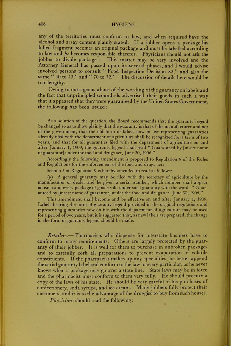 any of the territories must conform to law, and when required have the alcohol and assay content plainly stated. If a jobber opens a package his billed fragment becomes an original package and mur.t be labelled according to law and he becomes responsible therefor. Physicians should not ask the jobber to divide packages. This matter may be very involved and the Attorney General has passed upon its several phases, and I would advise involved persons to consult  Food Inspection Decision 83, and also the same  40 to 43, and  70 to 72. The discussion of details here would be too lengthy. Owing to outrageous abuse of the wording of the guaranty on labels and the fact that unprincipled scoundrels advertised their goods in such a way that it appeared that they were guaranteed by the United States Government, the following has been issued: As a solution of the question, the Board recommends that the guaranty legend be changed so as to show plainly that the guaranty is that of the manufacturer and not of the government, that the old form of labels now in use representing guaranties already filed with the department of agriculture shall be recognized for a term of two years, and that for all guaranties filed with the department of agriculture on and after January 1, 1909, the guaranty legend shall read  Guaranteed by [insert name of guarantor] under the food and drugs act, June 30, 1906. Accordingly the following amendment is proposed to Regulation 9 of the Rules and Regulations for the enforcement of the food and drugs act: Section b of Regulation 9 is hereby amended to read as follows: (b) A general guaranty may be filed with the secretary of agriculture by the manufacturer or dealer and be given a serial number, which number shall appear on each and every package of goods sold under such guaranty with the words  Guar- anteed by [insert name of guarantor] under the food and drugs act, June 30, 1906. This amendment shall become and be effective on and after January 1, 1909. Labels bearing the form of guaranty legend provided in the original regulations and representing guaranties now on file with the department of agriculture may be used for a period of two years, but it is suggested that, as new labels are prepared, the change in the form of guaranty legend should be made. Retailers.— Pharmacists who dispense for interstate business have to conform to many requirements. Others are largely protected by the guar- anty of their jobber. It is well for them to purchase in unbroken packages and to carefully cork all preparations to prevent evaporation of volatile constituents. If the pharmacist makes up any specialties, he better append the serial guaranty label and conform to the law in every particular, as he never knows when a package may go over a state line. State laws may be in force and the pharmacist must conform to them very fully. He should procure a copy of the laws of his state. He should be very careful of his purchases of confectionery, soda syrups, and ice cream. Many jobbers fully protect their customers, and it is to the advantage of the druggist to buy from such houses. Physicians should read the following: