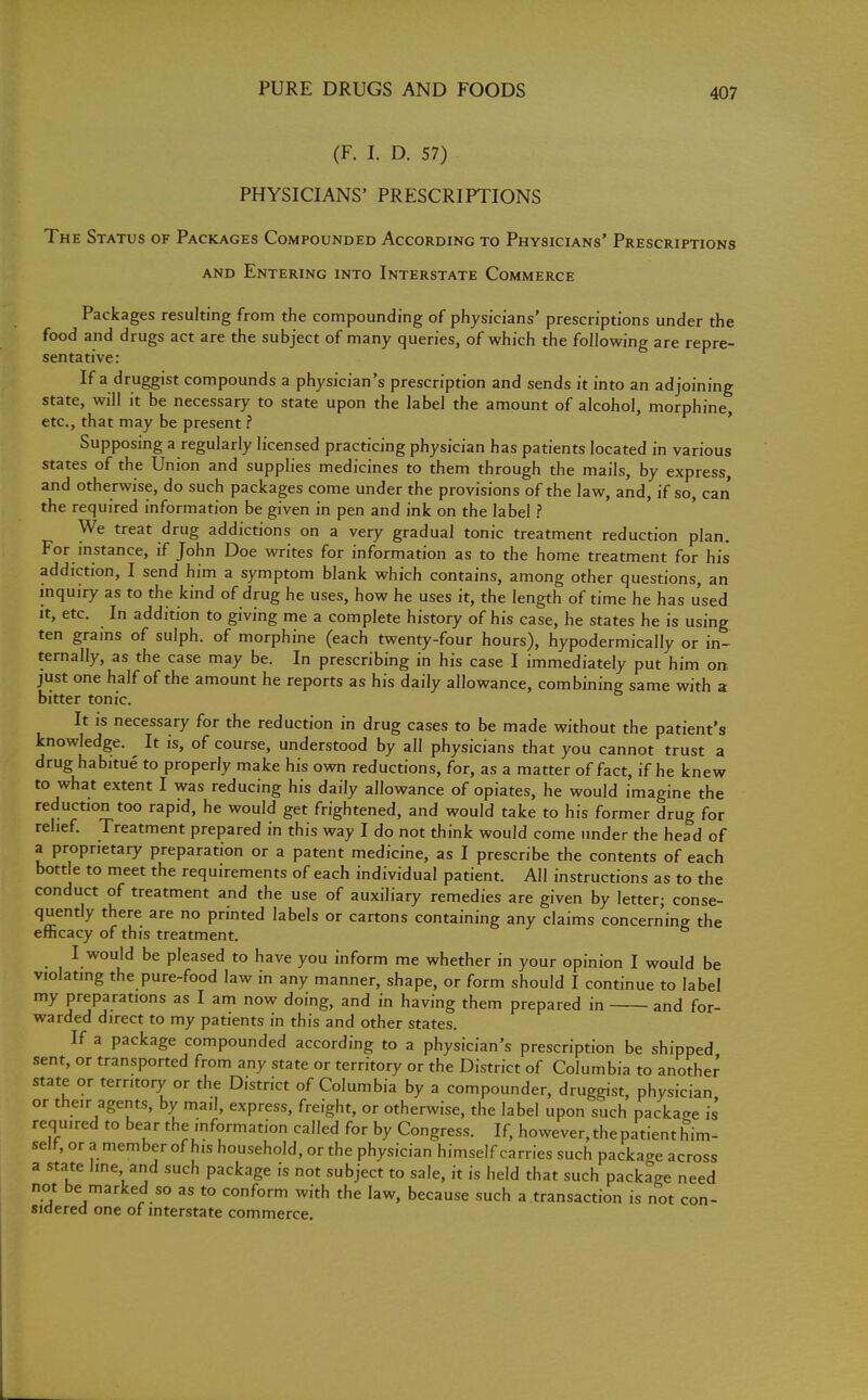 (F. I. D. 57) PHYSICIANS' PRESCRIPTIONS The Status of Packages Compounded According to Physicians' Prescriptions and Entering into Interstate Commerce Packages resulting from the compounding of physicians' prescriptions under the food and drugs act are the subject of many queries, of which the following are repre- sentative: If a druggist compounds a physician's prescription and sends it into an adjoining state, will it be necessary to state upon the label the amount of alcohol, morphine, etc., that may be present ? Supposing a regularly licensed practicing physician has patients located in various states of the Union and supplies medicines to them through the mails, by express, and otherwise, do such packages come under the provisions of the law, and, if so, can the required information be given in pen and ink on the label ? We treat drug addictions on a very gradual tonic treatment reduction plan. For instance, if John Doe writes for information as to the home treatment for his addiction, I send him a symptom blank which contains, among other questions, an inquiry as to the kind of drug he uses, how he uses it, the length of time he has used it, etc. In addition to giving me a complete history of his case, he states he is using ten grains of sulph. of morphine (each twenty-four hours), hypodermically or in- ternally, as the case may be. In prescribing in his case I immediately put him on just one half of the amount he reports as his daily allowance, combining same with a bitter tonic. It is necessary for the reduction in drug cases to be made without the patient's knowledge. It is, of course, understood by all physicians that you cannot trust a drug habitue to properly make his own reductions, for, as a matter of fact, if he knew to what extent I was reducing his daily allowance of opiates, he would imagine the reduction too rapid, he would get frightened, and would take to his former drug for relief. Treatment prepared in this way I do not think would come under the head of a proprietary preparation or a patent medicine, as I prescribe the contents of each bottle to meet the requirements of each individual patient. All instructions as to the conduct of treatment and the use of auxiliary remedies are given by letter; conse- quently there are no printed labels or cartons containing any claims concerning the efficacy of this treatment. I would be pleased to have you inform me whether in your opinion I would be violating the pure-food law in any manner, shape, or form should I continue to label my preparations as I am now doing, and in having them prepared in and for- warded direct to my patients in this and other states. If a package compounded according to a physician's prescription be shipped sent, or transported from any state or territory or the District of Columbia to another state or territory or the District of Columbia by a compounder, druggist, physician or their agents, by mail, express, freight, or otherwise, the label upon such package is req uired to bear the information called for by Congress. If, however, the patient him- self, or a member of his household, or the physician himself carries such package across a state line and such package is not subject to sale, it is held that such package need not be marked so as to conform with the law, because such a transaction is not con- sidered one of interstate commerce.