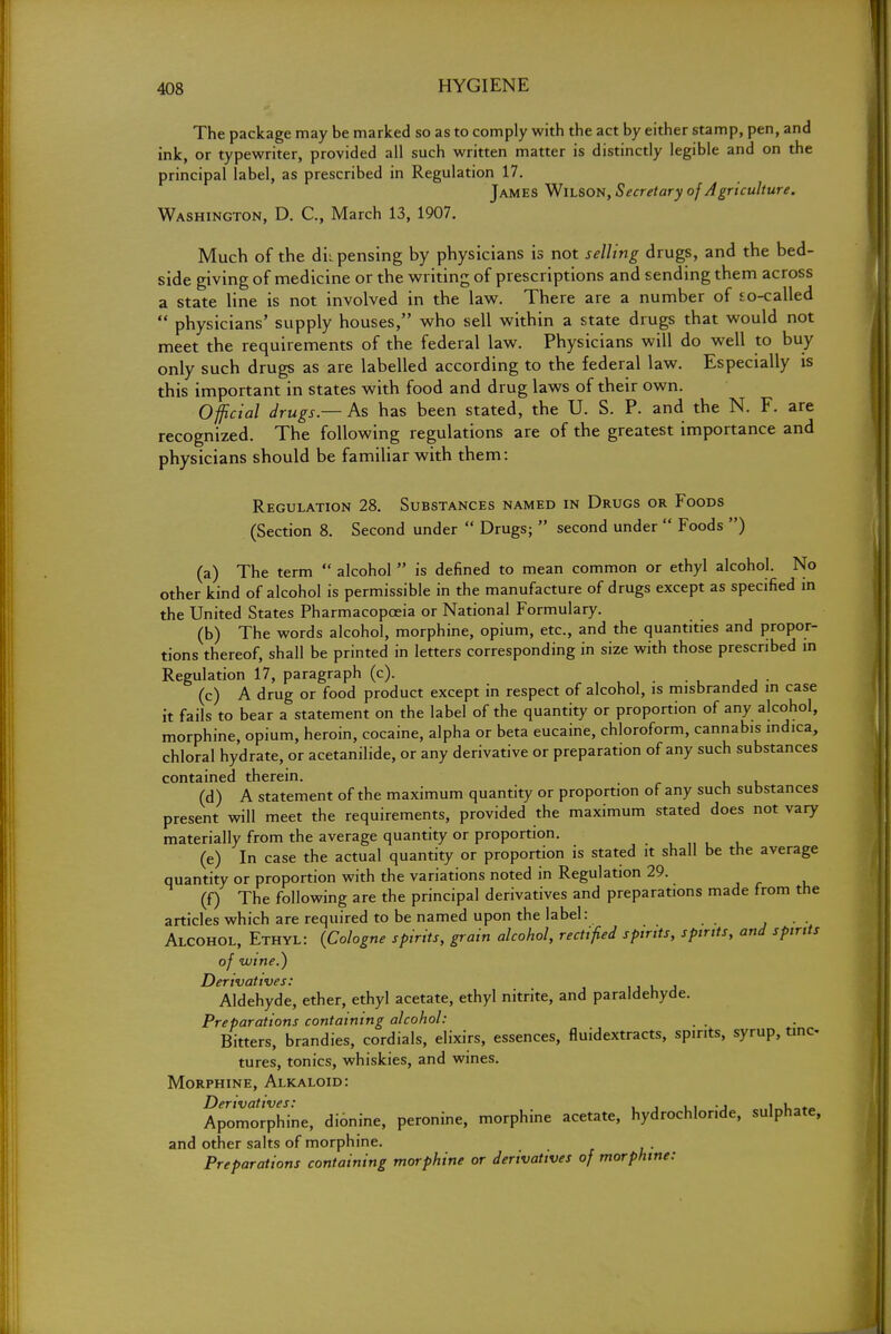 The package may be marked so as to comply with the act by either stamp, pen, and ink, or typewriter, provided all such written matter is distinctly legible and on the principal label, as prescribed in Regulation 17. James Wilson, Secretary of Agriculture. Washington, D. C, March 13, 1907. Much of the dii pensing by physicians is not selling drugs, and the bed- side giving of medicine or the writing of prescriptions and sending them across a state line is not involved in the law. There are a number of so-called  physicians' supply houses, who sell within a state drugs that would not meet the requirements of the federal law. Physicians will do well to buy only such drugs as are labelled according to the federal law. Especially is this important in states with food and drug laws of their own. Official drugs — As has been stated, the U. S. P. and the N. F. are recognized. The following regulations are of the greatest importance and physicians should be familiar with them: Regulation 28. Substances named in Drugs or Foods (Section 8. Second under  Drugs;  second under  Foods ) (a) The term  alcohol  is defined to mean common or ethyl alcohol. No other kind of alcohol is permissible in the manufacture of drugs except as specified in the United States Pharmacopoeia or National Formulary. (b) The words alcohol, morphine, opium, etc., and the quantities and propor- tions thereof, shall be printed in letters corresponding in size with those prescribed in Regulation 17, paragraph (c). (c) A drug or food product except in respect of alcohol, is misbranded in case it fails to bear a statement on the label of the quantity or proportion of any alcohol, morphine, opium, heroin, cocaine, alpha or beta eucaine, chloroform, cannabis mdica, chloral hydrate, or acetanilide, or any derivative or preparation of any such substances contained therein. (d) A statement of the maximum quantity or proportion of any such substances present will meet the requirements, provided the maximum stated does not vary materially from the average quantity or proportion. (e) In case the actual quantity or proportion is stated it shall be the average quantity or proportion with the variations noted in Regulation 29. (f) The following are the principal derivatives and preparations made from the articles which are required to be named upon the label: Alcohol, Ethyl: {Cologne spirits, grain alcohol, rectified spirits, spirits, and spirits of wtne.) Derivatives: Aldehyde, ether, ethyl acetate, ethyl nitrite, and paraldehyde. Preparations containing alcohol: . , Bitters, brandies, cordials, elixirs, essences, fluidextracts, spirits, syrup, tinc- tures, tonics, whiskies, and wines. Morphine, Alkaloid: Apomorphine, dionine, peronine, morphine acetate, hydrochloride, sulphate, and other salts of morphine. Preparations containing morphine or derivatives of morphine: