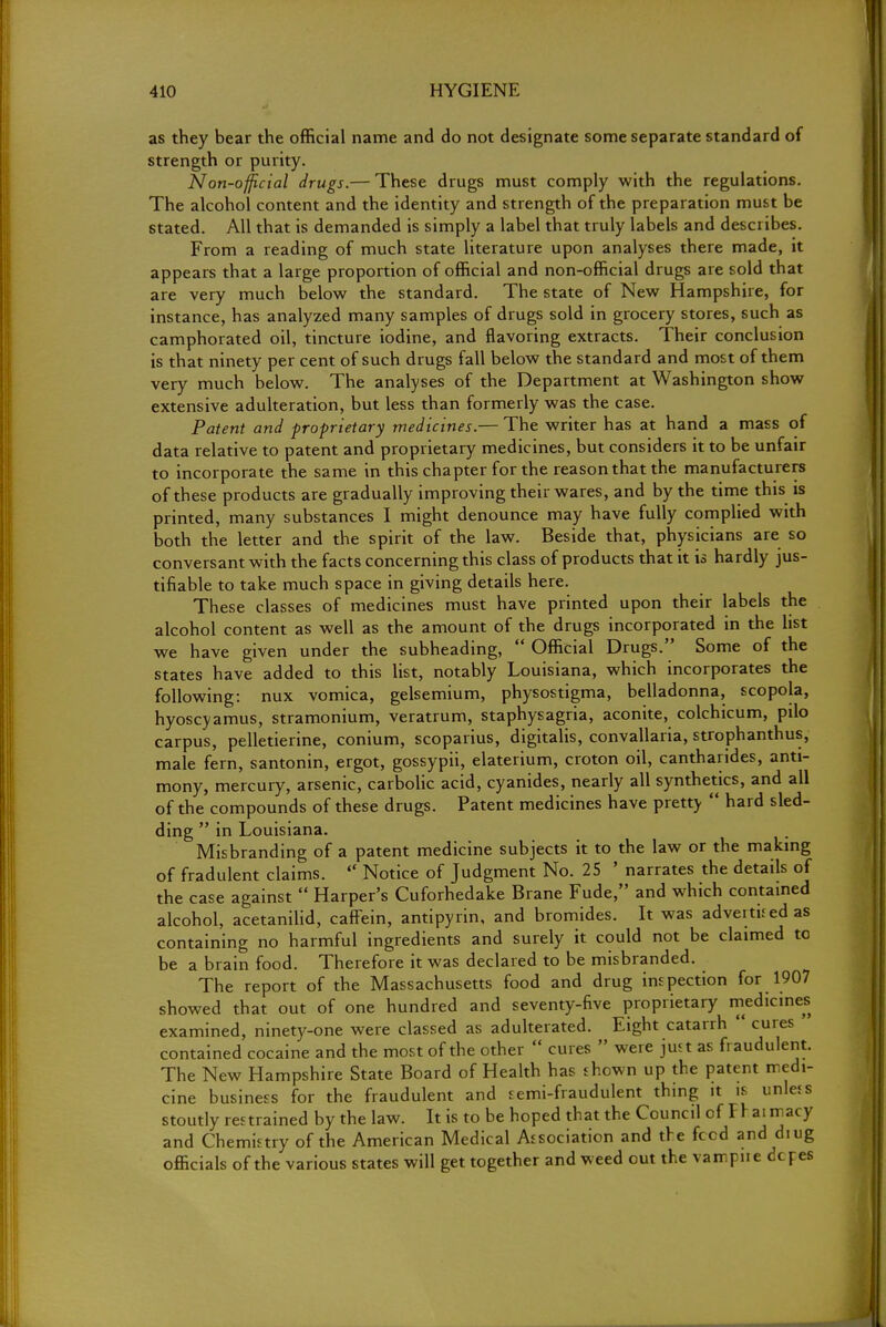 as they bear the official name and do not designate some separate standard of strength or purity. Non-official drugs.— These drugs must comply with the regulations. The alcohol content and the identity and strength of the preparation must be stated. All that is demanded is simply a label that truly labels and describes. From a reading of much state literature upon analyses there made, it appears that a large proportion of official and non-official drugs are sold that are very much below the standard. The state of New Hampshire, for instance, has analyzed many samples of drugs sold in grocery stores, such as camphorated oil, tincture iodine, and flavoring extracts. Their conclusion is that ninety per cent of such drugs fall below the standard and most of them very much below. The analyses of the Department at Washington show extensive adulteration, but less than formerly was the case. Patent and proprietary medicines.— The writer has at hand a mass of data relative to patent and proprietary medicines, but considers it to be unfair to incorporate the same in this chapter for the reason that the manufacturers of these products are gradually improving their wares, and by the time this is printed, many substances I might denounce may have fully complied with both the letter and the spirit of the law. Beside that, physicians are so conversant with the facts concerning this class of products that it is hardly jus- tifiable to take much space in giving details here. These classes of medicines must have printed upon their labels the alcohol content as well as the amount of the drugs incorporated in the list we have given under the subheading,  Official Drugs. Some of the states have added to this list, notably Louisiana, which incorporates the following: nux vomica, gelsemium, physostigma, belladonna, scopola, hyoscyamus, stramonium, veratrum, staphysagria, aconite, colchicum, pilo carpus, pelletierine, conium, scoparius, digitalis, convallaria, strophantus, male fern, santonin, ergot, gossypii, elaterium, croton oil, cantharides, anti- mony, mercury, arsenic, carbolic acid, cyanides, nearly all synthetics, and all of the compounds of these drugs. Patent medicines have pretty  hard sled- ding  in Louisiana. Misbranding of a patent medicine subjects it to the law or the making of fradulent claims.  Notice of Judgment No. 25 ' narrates the details of the case against  Harper's Cuforhedake Brane Fude, and which contained alcohol, acetanilid, caffein, antipyrin, and bromides. It was advertued as containing no harmful ingredients and surely it could not be claimed to be a brain food. Therefore it was declared to be misbranded. The report of the Massachusetts food and drug inspection for 1907 showed that out of one hundred and seventy-five proprietary medicines examined, ninety-one were classed as adulterated. Eight catarrh  cures contained cocaine and the most of the other  cures  were just as fraudulent. The New Hampshire State Board of Health has shown up the patent medi- cine business for the fraudulent and semi-fraudulent thing it is unless stoutly restrained by the law. It is to be hoped that the Council of F r ai macy and Chemistry of the American Medical Association and the feed and diug officials of the various states will get together and weed out the vampne dopes