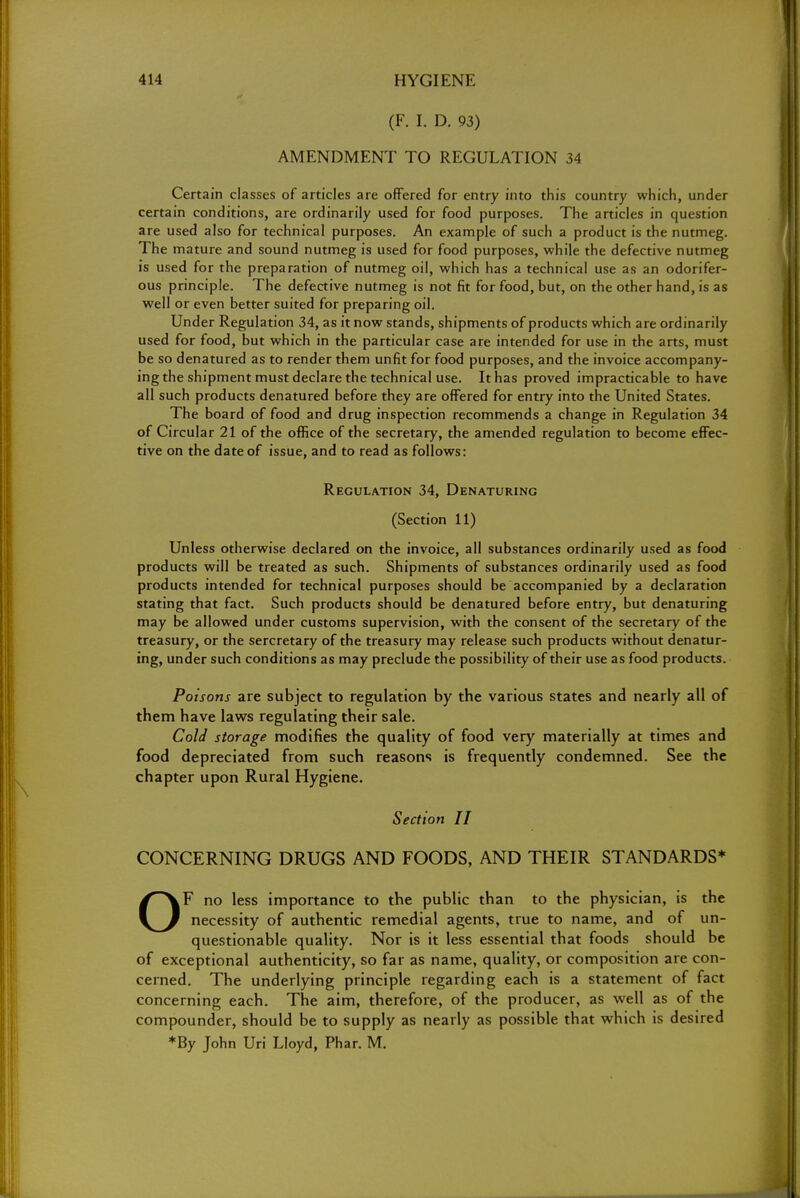 (F. I. D. 93) AMENDMENT TO REGULATION 34 Certain classes of articles are offered for entry into this country which, under certain conditions, are ordinarily used for food purposes. The articles in question are used also for technical purposes. An example of such a product is the nutmeg. The mature and sound nutmeg is used for food purposes, while the defective nutmeg is used for the preparation of nutmeg oil, which has a technical use as an odorifer- ous principle. The defective nutmeg is not fit for food, but, on the other hand, is as well or even better suited for preparing oil. Under Regulation 34, as it now stands, shipments of products which are ordinarily used for food, but which in the particular case are intended for use in the arts, must be so denatured as to render them unfit for food purposes, and the invoice accompany- ing the shipment must declare the technical use. It has proved impracticable to have all such products denatured before they are offered for entry into the United States. The board of food and drug inspection recommends a change in Regulation 34 of Circular 21 of the office of the secretary, the amended regulation to become effec- tive on the date of issue, and to read as follows: Regulation 34, Denaturing (Section 11) Unless otherwise declared on the invoice, all substances ordinarily used as food products will be treated as such. Shipments of substances ordinarily used as food products intended for technical purposes should be accompanied by a declaration stating that fact. Such products should be denatured before entry, but denaturing may be allowed under customs supervision, with the consent of the secretary of the treasury, or the sercretary of the treasury may release such products without denatur- ing, under such conditions as may preclude the possibility of their use as food products. Poisons are subject to regulation by the various states and nearly all of them have laws regulating their sale. Cold storage modifies the quality of food very materially at times and food depreciated from such reasons is frequently condemned. See the chapter upon Rural Hygiene. Section II CONCERNING DRUGS AND FOODS, AND THEIR STANDARDS* OF no less importance to the public than to the physician, is the necessity of authentic remedial agents, true to name, and of un- questionable quality. Nor is it less essential that foods should be of exceptional authenticity, so far as name, quality, or composition are con- cerned. The underlying principle regarding each is a statement of fact concerning each. The aim, therefore, of the producer, as well as of the compounder, should be to supply as nearly as possible that which is desired *By John Uri Lloyd, Phar. M.